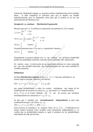 Introducción a la Investigación de Operaciones
104
Aclaración: Modelando siempre es necesario realizar simplificaciones de la realidad,
ahora, se debe simplificar lo suficiente para que el modelo sea tratable
matemáticamente, pero no demasiado como para que el modelo ya no sea una
representación del fenómeno real.
Ejemplo de v.a. continua: Distribución Exponencial
Decimos que una v.a. X continua es exponencial con parámetro λ, λ>0, cuando:
2
1
=Var(X)
1
)(
0<x0
0x1
)()(
00
0
)(
λλ
λ
λ
λ
=
≥−
==≤
<
≥
=
∞−
−
−
XE
e
dttfxXP
x
xe
xf
x x
X
x
X
Se puede demostrar que si X es una v.a. esponencial, entonces
2
1
=Var(X)
1
)(
λλ
=XE
Generalmente se procura trabajar con v.a. que reflejen con la mayor simplicidad
posible las propiedades realmente esenciales de los resultados del experimento.
En muchos casos la observación de un experimento aleatorio no viene expresada
por una sola cantidad observada, sino simultaneamente por una cierta cantidad de
variables aleatorias.
Definiciones
Se llama Distribución Conjunta de dos v.a. X e Y discretas, definidas en un
mismo espacio muestral (discreto), a la función
P(X = xj, Y = yk) = PXY (xj, xk) ∀ xj ,xk ∈Ω
que asigna probabilidades a todos los eventos simultáneos que surgen de las
combinaciones de los pares de valores (xj, yk) que toman X e Y respectivamente.
(X=xj, Y=yk) es el evento definido por el par de sucesos que satisfacen
simultaneamente las condiciones X = xj, e Y = yk.
Se dice que 2 variables son estocásticamente independientes si para toda
combinación de pares de valores (xj, yk)
( ) ( ) ( )kjkj yYPxXPyYxXP ===== ,
Estas nociones se extienden a un conjunto finito de v.a. X, Y, ..., Z definidas en un
mismo espacio muestral. Estas variables serán mutuamente independientes si se
verifica que su probabilidad conjunta es igual al producto de las probabilidades
individuales de cada una de ellas.
 