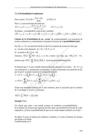 Introducción a la Investigación de Operaciones
105
7.1.3 Probabilidad Condicional
Para eventos: 0)(si
)(
)(
)|( >
∩
= BP
BP
BAP
BAP
Para v.a. (caso particular del anterior):
P Y y X x
P Y y X x
P X x
P X xk j
k k
k
k( | )
( , )
( )
( )= = =
= =
=
= > 0
Se deduce, extendiéndolo a más de dos variables:
( ) ( ) ( ) ( )nnjnjknjk wWPwWxXPwWxXyYPwWxXyYP ========== || ,,, .
Cálculo de la Probabilidad de un evento E, condicionándolo a la ocurrencia de
eventos exhaustivos y mutuamente excluyentes (teorema de la probabilidad total):
Sea { }NiBi ∈, una partición de Ω, es decir un conjunto de eventos Bi tales que
a) son dos a dos disjuntos: NjiBB ji ∈∀∅=∩ ,,
b) su unión es Ω: Ω=ii
B
Entonces ( ) ( )∩=
k
kBEPEP , y si los eventos son tales que ( ) kBP k ∀≠ 0 ,
tenemos que ( ) ( ) ( )k
k
k BPBEPEP = (teorema de probabilidad total).
Si tenemos que Y es una variable aleatoria discreta, entonces los eventos Bk= (Y= yk)
son exhaustivos y mutuamente excluyentes, es decir conforman una partición de Ω,
por lo que E se puede expresar de la siguiente manera:
( ) ( ) ( )
( ) ( ) ( ) ( )
E E Y y E Y y E Y y
P E P E Y y P E Y y P Y y
k
k
k
k k
k
= = = =
= = = = =
=
∞
=
∞
, , ... , .....
, |
1 2
1 1
Existe una propiedad análoga en el caso continuo, pero es necesario que la varianza
de Y sea finita: si Var(Y)<∞, entonces
( ) ( ) ( )dyyfyYEPEP Y
+∞
∞−
==
Ejemplo 7.1.1:
Un cliente que entra a una tienda compra un sombrero con probabilidad p.
Si el número de clientes que ingresan por día sigue una distribución Poisson de valor
esperado λ, ¿Cuál es la probabilidad de que no se venda ningún sombrero en un día?
Se define X como el número de sombreros vendidos y N como el número de clientes
que llegan a la tienda.
Condicionando en N
 