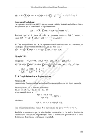 Introducción a la Investigación de Operaciones
106
( ) ( ) ( ) ( ) ( ) pp
n
n
n
n
eee
n
e
pnNPnNXPXP λλλ
λ
λ −−−
∞
=
−∞
=
==−====== 1
00 !
1|00
Esperanza Condicional
La esperanza condicional E(X|Y) es una nueva variable aleatoria definida en base a
dos variables X e Y, definida de la siguiente forma:
( )====
y x
yYINDyYxXxPYXE )|()|( .
Tenemos que si Y toma el valor y, entonces entonces E(X|Y) tomará el
valor: =====
x
YX
x
yxxpyYxXxPyYXE )|()|()|( |
Si X es independiente de Y, la esperanza condicional será una v.a. constante, de
valor igual a la esperanza incondicional, ya que para todo y,
[ ] =======
xx
XExXxPyYxXxPyYXE )()()|(|
Ejemplo 7.1.2:
Sea p(x,y): p(1,1) = 0.5, p(1,2) = 0.1, p(2,1)=0.1, p(2,2)=0.3.
6
7
6
2
6
5
)1(
)1,2(
2
)1(
)1,1(
)1|2(2)1|1(1
)1(
)1,(
)1|(]1|[ ||
=+=+=
=+=
=
==
====
YY
YXYX
xx
p
p
p
p
pp
YP
YxxP
xYXxPYXE
7.1.4 Propiedades de v.a. Exponenciales
Propiedad 1
La propiedad fundamental de la distribución exponencial es que no tiene memoria.
Se dice que una v.a. X no tiene memoria si:
P X s t X t P X s s t( | ) ( ) ,> + > = > ∀ ≥ 0
lo que es equivalente a
)(
)(
),(
sXP
tXP
tXtsXP
>=
>
>+>
y entonces
)()()( tXPsXPtsXP >>=+> .
Esta ecuación se satisface cuando X es exponencial ya que e e es t s t− + − −
=λ λ λ( )
.
También se demuestra que la distribución exponencial es la única distribución
continua que verifica esa propiedad (así como la distribución geométrica es la única
distribución discreta que verifica esta propiedad).
 