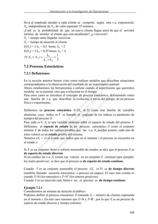 Introducción a la Investigación de Operaciones
108
lleva al empleado atender a cada cliente se comporta según otra v.a. exponencial,
X2, independiente de X1, de valor esperado 15 minutos.
¿Cuál es la probabilidad de que un nuevo cliente llegue antes de que el servidor
termine de atender al cliente que está atendiendo? ¿y viceversa?
X1 = tiempo entre llegadas sucesivas
X2 = tiempo de atención al cliente
E(X1) = 1/λ1 = 0,5 horas; λ1 = 2
E(X2) = 1/λ2 = 0,25 horas; λ2 = 4
P X X( )1 2
1
1 2
1
3
< =
+
=
λ
λ λ
7.2 Procesos Estocásticos
7.2.1 Definiciones
En la sección anterior hemos visto como realizar modelos que describan situaciones
correspondientes a la observación del resultado de un experimento puntual.
Ahora estudiaremos las herramientas a utilizar cuando el experimento que queremos
modelar no es puntual, sino que evoluciona en el tiempo.
Para estos casos se introduce el concepto de proceso estocástico, definiéndolo como
una familia de v.a. que describen la evolución, a través del tiempo, de un proceso
físico o experimento.
Definimos un proceso estocástico X=(Xt, t∈T) como una familia de variables
aleatorias, cuyo índice t∈T es llamado el conjunto de los índices (o parámetro de
tiempo) del proceso X.
Para cada t∈T, Xt es una variable aleatoria sobre el espacio de estado del proceso X.
Definimos el espacio de estado de un proceso estocástico X como el conjunto
mínimo E de todos los valores posibles que las v.a. Xt puedan asumir; cada uno de
estos valores es un estado posible del sistema.
Notamos (Xt = e) el evento que indica que en el instante t el proceso se encuentra en
el estado e.
Si E es un conjunto finito o infinito numerable de estados se dice que el proceso X es
de espacio de estado discreto.
Si en cambio las v.a. Xt toman sus valores en un conjunto E continuo (por ejemplo,
los reales positivos) se dice que el proceso es de espacio de estado continuo.
Cuando T es un conjunto numerable el proceso (Xt , t∈T) es de tiempo discreto
(también llamado sucesión estocástica o proceso en etapas). El caso más común es
cuando T=N (los naturales) o T=N* (los enteros positivos).
Cuando T es un intervalo real, finito o no, el proceso es de tiempo continuo.
Ejemplo 7.2.1
Consideremos un sistema de atención al público.
Podemos definir el proceso estocástico X tomando Xt = número de clientes esperando
en el instante t. En este caso tenemos que E=N y T=R+, por lo que X es un proceso de
espacio de estado discreto y tiempo continuo.
 