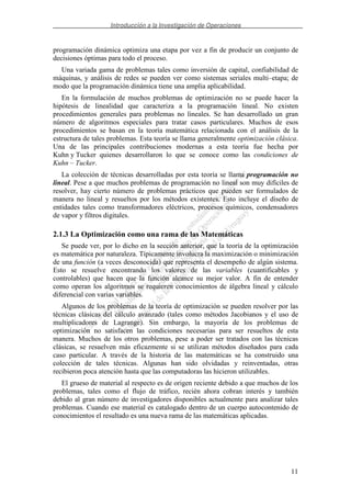 Introducción a la Investigación de Operaciones
11
programación dinámica optimiza una etapa por vez a fin de producir un conjunto de
decisiones óptimas para todo el proceso.
Una variada gama de problemas tales como inversión de capital, confiabilidad de
máquinas, y análisis de redes se pueden ver como sistemas seriales multi–etapa; de
modo que la programación dinámica tiene una amplia aplicabilidad.
En la formulación de muchos problemas de optimización no se puede hacer la
hipótesis de linealidad que caracteriza a la programación lineal. No existen
procedimientos generales para problemas no lineales. Se han desarrollado un gran
número de algoritmos especiales para tratar casos particulares. Muchos de esos
procedimientos se basan en la teoría matemática relacionada con el análisis de la
estructura de tales problemas. Esta teoría se llama generalmente optimización clásica.
Una de las principales contribuciones modernas a esta teoría fue hecha por
Kuhn y Tucker quienes desarrollaron lo que se conoce como las condiciones de
Kuhn – Tucker.
La colección de técnicas desarrolladas por esta teoría se llama programación no
lineal. Pese a que muchos problemas de programación no lineal son muy difíciles de
resolver, hay cierto número de problemas prácticos que pueden ser formulados de
manera no lineal y resueltos por los métodos existentes. Esto incluye el diseño de
entidades tales como transformadores eléctricos, procesos químicos, condensadores
de vapor y filtros digitales.
2.1.3 La Optimización como una rama de las Matemáticas
Se puede ver, por lo dicho en la sección anterior, que la teoría de la optimización
es matemática por naturaleza. Típicamente involucra la maximización o minimización
de una función (a veces desconocida) que representa el desempeño de algún sistema.
Esto se resuelve encontrando los valores de las variables (cuantificables y
controlables) que hacen que la función alcance su mejor valor. A fin de entender
como operan los algoritmos se requieren conocimientos de álgebra lineal y cálculo
diferencial con varias variables.
Algunos de los problemas de la teoría de optimización se pueden resolver por las
técnicas clásicas del cálculo avanzado (tales como métodos Jacobianos y el uso de
multiplicadores de Lagrange). Sin embargo, la mayoría de los problemas de
optimización no satisfacen las condiciones necesarias para ser resueltos de esta
manera. Muchos de los otros problemas, pese a poder ser tratados con las técnicas
clásicas, se resuelven más eficazmente si se utilizan métodos diseñados para cada
caso particular. A través de la historia de las matemáticas se ha construido una
colección de tales técnicas. Algunas han sido olvidadas y reinventadas, otras
recibieron poca atención hasta que las computadoras las hicieron utilizables.
El grueso de material al respecto es de origen reciente debido a que muchos de los
problemas, tales como el flujo de tráfico, recién ahora cobran interés y también
debido al gran número de investigadores disponibles actualmente para analizar tales
problemas. Cuando ese material es catalogado dentro de un cuerpo autocontenido de
conocimientos el resultado es una nueva rama de las matemáticas aplicadas.
 
