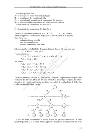 Introducción a la Investigación de Operaciones
110
Los estados posibles son:
A = la moneda con cara y número fue elegida,
B = la moneda con dos caras fue elegida,
C = el resultado del lanzamiento de una moneda fue una cara,
N = el resultado del lanzamiento de una moneda fue un número,
1 = el resultado del lanzamiento del dado fue 1,
...
6 = el resultado del lanzamiento del dado fue 6.
Entonces el espacio de estado es E = {A, B, C, N, 1, 2, 3, 4, 5, 6}, discreto.
Además el proceso consta de tres etapas, por lo tanto T también es discreto.
Esas etapas son:
1 selección de una moneda,
2 una moneda es lanzada,
3 se lanza una moneda o un dado.
Sabemos que las probabilidades de que se elija A ó B es de 1/2 para cada una:
( ) ( ) 5,0P=P 11 === BXAX
Tenemos también:
( ) ( ) 5,0|P|P 1212 ====== AXNXAXCX y
( ) 1|P 12 === BXCX
Por último:
( )
( ) 6,...2,1,61,|
2/1),|(
2/1),|(
1,|
123
123
123
123
=====
====
====
====
iAXNXiXP
AXCXNXP
AXCXCXP
BXCXCXP
Entonces podemos calcular la distribución conjunta de probabilidades para cada
evolución del proceso. Dado un proceso estocástico de tiempo y espacio de estado
discretos, es posible representar mediante un árbol de profundidad k todas las
evoluciones posibles de k etapas.
La raíz del árbol corresponde al estado inicial del proceso estocástico. A cada
resultado posible de la n-ésima etapa del proceso estocástico le corresponde un nodo
A B
CC N
1 6C N C
X2
X1
X3
1/2 1/2 1
1/2 1/2 1/6
…
1/6 1
1/21/2
 