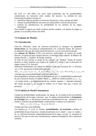 Introducción a la Investigación de Operaciones
111
del nivel n+1 del árbol. Los arcos están ponderados por las probabilidades
condicionales de transición entre estados del proceso. La utilidad de esta
representación gráfica consiste en:
• identificar todas las posibles evoluciones del proceso, como cadenas del árbol,
• calcular la probabilidad de ocurrencia de cada posible evolución del proceso,
• calcular las distribuciones de probabilidad de los caminos de las etapas
intermedias.
Pero cuando el espacio de estado contiene muchos estados, o el número de etapas es
grande, no es posible utilizar este árbol.
7.3 Cadenas de Markov
7.3.1 Introducción
Entre las diferentes clases de procesos estocásticos se destacan los procesos
markovianos, en los cuales el comportamiento y la evolución futura del proceso
no dependen más que del estado actual del proceso, y no de su evolución pasada.
Las cadenas de Markov (C.M.) son procesos markovianos de espacio de estado
discreto. Al igual que para cualquir proceso, se distingue entre cadenas de Markov de
tiempo discreto y aquellas de tiempo continuo.
El resto de esta sección se ocupa de las cadenas de Markov finitas de tiempo
discreto, es decir aquellas cuyo espacio de estado E es finito, y que evolucionan en
etapas o pasos (T es discreto).
Definimos formalmente una cadena de Markov como una secuencia de v.a. discretas
{Xn, n ∈N} que poseen la propiedad siguiente:
( ) ( ) EeeeeNneXeXeXeXeXeX nnnnnnnnnn ∈∀∈∀======= +++++ 11011110011 ,,...,,,|P,...,,|P
(siempre que estas probabilidades estén bien definidas).
Esta propiedad se interpreta como la afirmación de que la probabilidad (condicional)
de que el proceso alcance el estado futuro xn+1 dados los estados pasados x0, x1,...xn-1
y el estado actual xn es independiente de los estados pasados y depende solamente
del estado presente xn (el pasado no influye en el futuro más que a través del
presente).
7.3.2 Cadenas de Markov homogéneas
Cuando las probabilidades condicionales de pasaje de un estado al otro son también
independientes de la etapa n decimos que la cadena correspondiente es homogénea
en el tiempo (las v.a. del proceso conservan su distribución en una traslación en el
tiempo) . Entonces las probabilidades condicionales se reducen a la expresión:
( ) 0,,,|P 1 ≥∀∈∀===+ nEjipiXjX ijnn
siempre que éstas estén definidas.
Los números pij, ∀ i,j∈E, se llaman probabilidades de transición y definen la
probabilidad de que el proceso estando actualmente en el estado i pase al estado j
en su próxima transición, independientemente de la etapa n en que se encuentre el
proceso. De aquí en más solo consideraremos cadenas homogéneas, salvo indicación
contraria.
 
