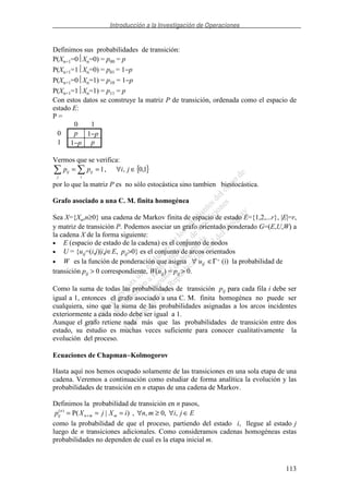 Introducción a la Investigación de Operaciones
113
Definimos sus probabilidades de transición:
P(Xn+1=0Xn=0) = p00 = p
P(Xn+1=1Xn=0) = p01 = 1−p
P(Xn+1=0Xn=1) = p10 = 1−p
P(Xn+1=1Xn=1) = p11 = p
Con estos datos se construye la matriz P de transición, ordenada como el espacio de
estado E:
P =
0 1
0 p 1−p
1 1−p p
Vermos que se verifica:
{ }1,0,,1 ∈∀== jipp
i
ij
j
ij
por lo que la matriz P es no sólo estocástica sino tambien biestocástica.
Grafo asociado a una C. M. finita homogénea
Sea X={Xn,n≥0} una cadena de Markov finita de espacio de estado E={1,2,...r}, |E|=r,
y matriz de transición P. Podemos asociar un grafo orientado ponderado G=(E,U,W) a
la cadena X de la forma siguiente:
• E (espacio de estado de la cadena) es el conjunto de nodos
• U = {uij=(i,j)|i,j∈E, pij>0} es el conjunto de arcos orientados
• W es la función de ponderación que asigna ∀ uij ∈Γ+ (i) la probabilidad de
transición pij > 0 correspondiente, W(uij) = pij > 0.
Como la suma de todas las probabilidades de transición pij para cada fila i debe ser
igual a 1, entonces el grafo asociado a una C. M. finita homogénea no puede ser
cualquiera, sino que la suma de las probabilidades asignadas a los arcos incidentes
exteriormente a cada nodo debe ser igual a 1.
Aunque el grafo retiene nada más que las probabilidades de transición entre dos
estado, su estudio es muchas veces suficiente para conocer cualitativamente la
evolución del proceso.
Ecuaciones de Chapman−−−−Kolmogorov
Hasta aquí nos hemos ocupado solamente de las transiciones en una sola etapa de una
cadena. Veremos a continuación como estudiar de forma analítica la evolución y las
probabilidades de transición en n etapas de una cadena de Markov.
Definimos la probabilidad de transición en n pasos,
EjimniXjXp mmn
n
ij ∈∀≥∀=== + ,,0,,)|P()(
como la probabilidad de que el proceso, partiendo del estado i, llegue al estado j
luego de n transiciones adicionales. Como consideramos cadenas homogéneas estas
probabilidades no dependen de cual es la etapa inicial m.
 