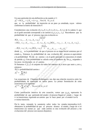 Introducción a la Investigación de Operaciones
114
Un caso particular de esta definición se da cuando n=1:
p X j X i p m i j Eij m m ij
( )
P( | ) , ,1
1 0= = = = ∀ ≥ ∀ ∈+ ,
que es la probabilidad de transición en un paso ya estudiada, cuyos valores
conforman la matriz de transición P.
Consideremos una evolución (X0=e0,X1=e1,X2=e2,X3=e3,...Xn=en) de la cadena X, que
en el grafo asociado corresponde a un camino (e0,e1,e2,e3,...en). Recordemos que la
probabilidad de que el proceso siga esta evolución es:
( )
( ) ( )
( ) ( ) 010121
homogenea
C.M.por
000011
001111001111
lcondiciona
prob.def.por
0011
P|P
,|P,,|P
,,P
eeeeeee
nnnnnn
nn
ppppeXeXeX
eXeXeXeXeXeXeX
eXeXeX
nnnn −−−
====
========
====
−−−−
donde 0ep es la probabilidad de que el proceso en su etapa inicial comience por el
estado e0. Entonces la probabilidad de una evolución del proceso es equivalente
a la probabilidad ( )cP de un camino c en el grafo asociado (si conocemos el estado
de partida e0). Esta probabilidad se calcula como el producto de las pij, asignadas a
los arcos involucrados en el camino.
Si llamamos ( )jiCn , al conjunto de todos los caminos de n arcos que unen ei con ej
entonces:
( )
( )
( )
( )∈
=
=
jiCc
n
ij
n
cp
cc
,
P
caminodeladprobabilidP
Las ecuaciones de Chapman−Kolmogorov nos dan una relación recursiva entre las
probabilidades de transición en varios pasos. La primer formulación de estas
ecuaciones es la siguiente:
( ) ( ) ( )
Ejimnppp
Ek
m
kj
n
ik
mn
ij ∈∀≥∀=
∈
+
,,0,,
Como justificación intuitiva de esta ecuación, vemos que pik.pkj representa la
probabilidad de que partiendo del estado i el proceso llegará al estado j luego de
n+m transiciones, siguiendo un camino que lo hace pasar por el estado k en la
n−ésima transición.
Por lo tanto, tomando la sumatoria sobre todos los estados intermedios k∈E,
obtenemos la probabilidad de que el proceso alcance el estado j luego de n+m
transiciones (se suman ya que cada camino es una evolución del proceso y las
evoluciones del proceso son sucesos disjuntos).
 