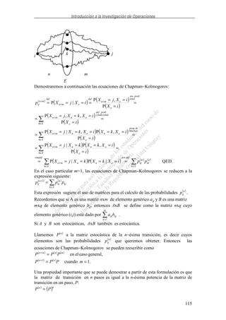 Introducción a la Investigación de Operaciones
115
n m
E
i
jk
Demostraremos a continuación las ecuaciones de Chapman−Kolmogorov:
( )
( ) ( )
( )
( )
( )
( ) ( )
( )
( ) ( )
( )
( ) ( ) ( ) ( )
QED.|P|P
P
,P|P
P
,P,|P
P
,,P
P
,P
|P
..
.
..
..
∈∈
+
∈
+
∈
+
∈
+
+
+
+
======
=
=
====
=
=
=
=====
=
=
=
===
=
=
=
==
====
Ek
n
ik
m
kj
defpor
Ek
onnmn
simplif
Ek o
onnmn
Markov
deprop
Ek o
ononmn
lcondiciona
probdef
Ek o
onmn
total
probteo
o
omn
def
omn
def
mn
ij
ppiXkXkXjX
iX
iXkXkXjX
iX
iXkXiXkXjX
iX
iXkXjX
iX
iXjX
iXjXp
En el caso particular m=1, las ecuaciones de Chapman−Kolmogorov se reducen a la
expresión siguiente:
( ) ( )
kj
Ek
n
ik
n
ij ppp
∈
+
=1
Esta expresión sugiere el uso de matrices para el calculo de las probabilidades ( )n
ijp .
Recordemos que si A es una matriz nxm de elemento genérico aij y B es una matriz
mxq de elemento genérico bij, entonces AxB se define como la matriz nxq cuyo
elemento genérico (i,j) está dado por a bik kj
k
m
=1
.
Si A y B son estocásticas, AxB también es estocástica.
Llamemos ( )n
P a la matriz estocástica de la n−ésima transición, es decir cuyos
elementos son las probabilidades ( )n
ijp que queremos obtener. Entonces las
ecuaciones de Chapman−Kolmogorov se pueden reescribir como
( ) ( ) ( )
( ) ( )
.1cuando
general,casoelen
1
==
=
+
+
mPPP
PPP
nn
mnmn
Una propiedad importante que se puede demostrar a partir de esta formulación es que
la matriz de transición en n pasos es igual a la n-ésima potencia de la matriz de
transición en un paso, P:
( )
( )nn
PP =
 