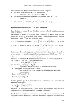 Introducción a la Investigación de Operaciones
116
Para demostrar esta afirmación utilizaremos inducción completa:
• Paso base: observamos que ( )
PP =1
, por definición.
Para n=2 , ( ) ( ) ( ) ( ) 211112
PPPPPPP ==== +
• Paso inductivo: suponemos que para n-1 la fórmula es cierta, ( ) 11 −−
= nn
PP
Entonces
( ) ( ) ( ) ( ) ( )
QED1
.
111
.
11 nn
inducción
dehip
nn
KCec
nn
PPPPPPPPP ===== −−−
−
+−
Clasificación de estados en una C. M. finita homogénea
Para clasificar los estados de una C.M. finita vamos a definir la relación de alcance
entre los mismos.
Decimos que el estado j es alcanzable desde i si y sólo si es posible que el proceso
alguna vez alcance o se encuentre en el estado j, habiendo partido de i. Esto es
equivalente a pedir ( )
0>n
ijp para algún n≥0, ya que
( )
( ) { } ( )
( )
( ) { } ( ) 0|P|P|porpasaPentonces,0|Nsi
0||P|porpasaPentonces,0,si
0
1
00
1
0
1
00
>==≥====>∃
===≤=====∀
∞
=
∞
=
∞
=
iXjXiXjXiXjXp
iXjXPiXjXiXjXpn
N
n
n
N
ij
n
n
n
n
n
ij
Decimos que dos estados i y j se comunican (notación i↔j) cuando son alcanzables
el uno desde el otro (o de forma equivalente cuando existen n,m≥0 tales que ( )
0>n
ijp y
( )
0>m
jip ).
Se define así la relación de comunicación que satisface las siguientes propiedades:
1) Reflexiva , i↔i ∀i∈E ya que por definición:
( )
( ) 01|P 00
0
>==== iXiXpii
2) Simétrica, si i↔j j↔i, ∀i,j∈E
se verifica por definición de la relación comunicación.
3) Transitiva, si i↔j y j↔k i↔k, ∀i,j,k∈E
por hipótesis i↔j y j↔k, entonces por definición de la relación de
comunicación
( ) ( )
( ) ( )
0,0|0,
0,0|0,
>>>∃
>>>∃
t
kj
r
jk
m
ji
n
ij
pptr
ppmn
Veamos primero que k es alcanzable desde i. Aplicando las ecuaciónes de
Chapman−Kolmogorov,
( ) ( ) ( ) ( ) ( )
0
H.por
>≥=
∈
+ r
jk
n
ij
El
r
lk
n
il
rn
ik ppppp
Entonces k es alcanzable desde i. Con el mismo procedimiento vemos que i es
alcanzable desde k, entonces por definición i y k se comunican.
Por lo tanto la relación de comunicación es una relación de equivalencia en el
conjunto de estados del proceso, y por ende particiona al espacio de estado en clases
 