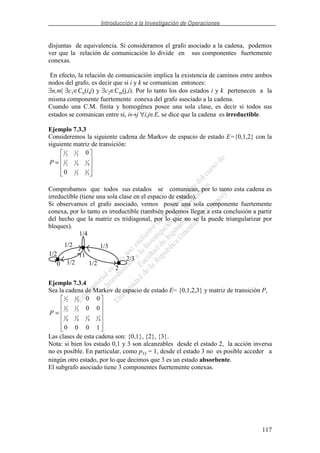 Introducción a la Investigación de Operaciones
117
disjuntas de equivalencia. Si consideramos el grafo asociado a la cadena, podemos
ver que la relación de comunicación lo divide en sus componentes fuertemente
conexas.
En efecto, la relación de comunicación implica la existencia de caminos entre ambos
nodos del grafo, es decir que si i y k se comunican entonces:
∃n,m| ∃c1∈Cn(i,j) y ∃c2∈Cm(j,i). Por lo tanto los dos estados i y k pertenecen a la
misma componente fuertemente conexa del grafo asociado a la cadena.
Cuando una C.M. finita y homogénea posee una sola clase, es decir si todos sus
estados se comunican entre si, i↔j ∀i,j∈E, se dice que la cadena es irreductible.
Ejemplo 7.3.3
Consideremos la siguiente cadena de Markov de espacio de estado E={0,1,2} con la
siguiente matriz de transición:
=
3
2
3
1
4
1
4
1
2
1
2
1
2
1
0
0
P
Comprobamos que todos sus estados se comunican, por lo tanto esta cadena es
irreductible (tiene una sola clase en el espacio de estado).
Si observamos el grafo asociado, vemos posee una sola componente fuertemente
conexa, por lo tanto es irreductible (también podemos llegar a esta conclusión a partir
del hecho que la matriz es tridiagonal, por lo que no se la puede triangularizar por
bloques).
0
1
2
1/2
1/2
1/2
1/4
1/3
2/3
1/2
Ejemplo 7.3.4
Sea la cadena de Markov de espacio de estado E= {0,1,2,3} y matriz de transición P,
=
1000
00
00
4
1
4
1
4
1
4
1
2
1
2
1
2
1
2
1
P
Las clases de esta cadena son: {0,1}, {2}, {3}.
Nota: si bien los estado 0,1 y 3 son alcanzables desde el estado 2, la acción inversa
no es posible. En particular, como p33 = 1, desde el estado 3 no es posible acceder a
ningún otro estado, por lo que decimos que 3 es un estado absorbente.
El subgrafo asociado tiene 3 componentes fuertemente conexas.
 