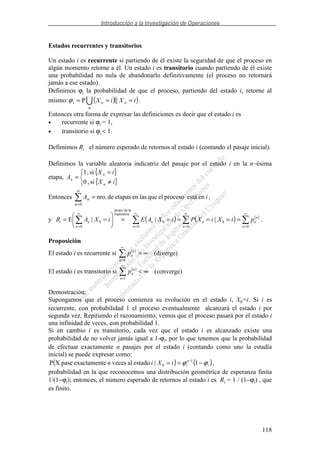 Introducción a la Investigación de Operaciones
118
Estados recurrentes y transitorios
Un estado i es recurrente si partiendo de él existe la seguridad de que el proceso en
algún momento retorne a él. Un estado i es transitorio cuando partiendo de él existe
una probabilidad no nula de abandonarlo definitivamente (el proceso no retornará
jamás a ese estado).
Definimos ϕi la probabilidad de que el proceso, partiendo del estado i, retorne al
mismo: ( )( )iXiX o
n
ni === |Pϕ .
Entonces otra forma de expresar las definiciones es decir que el estado i es
• recurrente si ϕi = 1,
• transitorio si ϕi < 1.
Defimimos Ri el número esperado de retornos al estado i (contando el pasaje inicial).
Definimos la variable aleatoria indicatriz del pasaje por el estado i en la n−ésima
etapa,
{ }
{ }≠
=
=
iX
iX
A
n
n
n
si,0
si,1
Entonces iA
n
n enestáprocesoelquelasenetapasdenro.
0
=
∞
=
,
y ( ) ( ) ( )
∞
=
∞
=
∞
=
∞
=
========
0
0
0
0
0
esperanza
ladeprops.
0
0
|||E
n
n
iin
n
n
nn
ni piXiXPiXAEiXAR .
Proposición
El estado i es recurrente si ( )
(diverge)
0
∞=
∞
=n
n
iip
El estado i es transitorio si ( )
(converge)
1
∞<
∞
=n
n
iip
Demostración:
Supongamos que el proceso comienza su evolución en el estado i, X0=i. Si i es
recurrente, con probabilidad 1 el proceso eventualmente alcanzará el estado i por
segunda vez. Repitiendo el razonamiento, vemos que el proceso pasará por el estado i
una infinidad de veces, con probabilidad 1.
Si en cambio i es transitorio, cada vez que el estado i es alcanzado existe una
probabilidad de no volver jamás igual a 1-ϕi, por lo que tenemos que la probabilidad
de efectuar exactamente n pasajes por el estado i (contando como uno la estadía
inicial) se puede expresar como:
( ) ( )i
n
iiXin ϕϕ −== −
1|estadoalveceseexactamentpaseXP 1
0 ,
probabilidad en la que reconocemos una distribución geométrica de esperanza finita
1/(1−ϕi); entonces, el número esperado de retornos al estado i es Ri = 1 / (1−ϕi) , que
es finito.
 