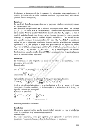 Introducción a la Investigación de Operaciones
119
Por lo tanto, si logramos calcular la esperanza del número de retornos del proceso al
estado i, podemos saber si dicho estado es transitorio (esperanza finita) o recurrente
(número infinito de regresos).
Propiedad
En una C.M. finita homogénea existe por lo menos un estado recurrente (no pueden
ser todos transitorios).
Para justificar esta propiedad por el absurdo, supongamos que todos los estados
{0,1,2,....,n} de una C.M.F.H. son transitorios. Tomemos una trayectoria cualquiera
de la cadena. Al ser el estado 0 transitorio, existirá una etapa N0 luego de la cual el
estado 0 será abandonado para siempre. Al ser el estado 1 transitorio, existirá también
una etapa N1 luego de la cual el estado 1 tampoco será visitado. Y así sucesivamente
con todos los n estados. Si tomamos ahora N = máx {N0, N1,....Nn}, N es un número
natural por ser el máximo de un número finito de naturales. Consideremos las etapas
siguientes a la N, por ejemplo la etapa N+1: por definición del espacio de estado,
XN+1= i ∈E={0,1,2,....,n}; pero por ser N≥Nk,∀k∈E={0,1,2,....,n}, entonces XN+1≠ k,
∀k∈E={0,1,2,....,n}, es decir XN+1∉E={0,1,2,....,n}, y hemos llegado a un absurdo.
Por lo tanto no todos los estados de una C.M.F.H. son transitorios, lo que implica que
existe al menos un estado recurrente.
Corolario 1
La recurrencia es una propiedad de clase: si un estado i es recurrente, e i↔j,
entonces j es recurrente.
Demostración
( ) ( )
0y0,0,
óncomunicaci
def.por
>>≥∃↔ m
ji
k
ij ppmkji
( )
∞=
∞
=1
anterior
prop.por
recurrente
n
n
iipi
Aplicando las ecuaciones de Chapman−Kolmogorov dos veces, tenemos
( ) ( ) ( ) ( ) ( ) ( ) ( ) ( ) ( )k
ij
n
ii
m
ji
El Er
k
rj
n
lr
m
jl
El
kn
lj
m
jl
knm
jj pppppppppn ≥==≥∀
∈ ∈∈
+++
,0
donde el miembro de la izquierda es la probabilidad de ir de j a j en (m+n+k) pasos
(incluyendo todos los caminos) y el de la derecha es la probabilidad de ir de j a j vía
aquellos caminos que pasan por i.
Sumando en n tenemos
( ) ( ) ( ) ( )
Hporrecurrenteesiqueya
11
0 ∞>
∞=≥
∞
=
∞
=
++
n
n
ii
k
ij
m
ji
n
knm
ij pppp
Entonces j es también recurrente.
Corolario 2
El corolario anterior implica que la transitoriedad también es una propiedad de
clase: si i transitorio, i↔j, entonces j es transitorio.
Demostración:
Si j fuese recurrente, como por hipótesis j↔i, aplicando el corolario anterior
tendríamos i recurrente, lo que es absurdo. Por lo tanto j es transitorio.
 