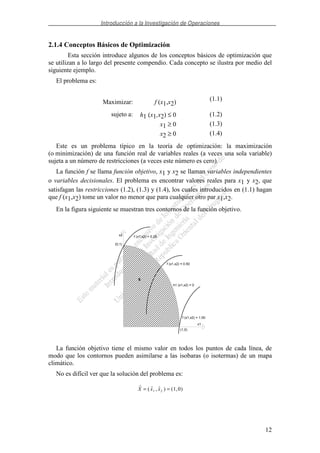 Introducción a la Investigación de Operaciones
12
2.1.4 Conceptos Básicos de Optimización
Esta sección introduce algunos de los conceptos básicos de optimización que
se utilizan a lo largo del presente compendio. Cada concepto se ilustra por medio del
siguiente ejemplo.
El problema es:
Maximizar: f (x1,x2)
(1.1)
sujeto a: h1 (x1,x2) ≤ 0 (1.2)
x1 ≥ 0 (1.3)
x2 ≥ 0 (1.4)
Este es un problema típico en la teoría de optimización: la maximización
(o minimización) de una función real de variables reales (a veces una sola variable)
sujeta a un número de restricciones (a veces este número es cero).
La función f se llama función objetivo, x1 y x2 se llaman variables independientes
o variables decisionales. El problema es encontrar valores reales para x1 y x2, que
satisfagan las restricciones (1.2), (1.3) y (1.4), los cuales introducidos en (1.1) hagan
que f (x1,x2) tome un valor no menor que para cualquier otro par x1,x2.
En la figura siguiente se muestran tres contornos de la función objetivo.
h1 (x1,x2) = 0
x1
x2 f (x1,x2) = 0.25
f (x1,x2) = 0.50
f (x1,x2) = 1.00
(1,0)
(0,1)
S
La función objetivo tiene el mismo valor en todos los puntos de cada línea, de
modo que los contornos pueden asimilarse a las isobaras (o isotermas) de un mapa
climático.
No es difícil ver que la solución del problema es:
( , ) ( , )X x x= =1 2 1 0
 