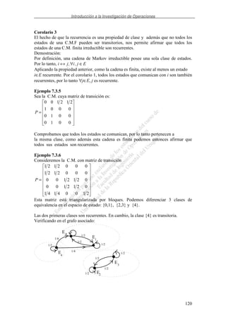 Introducción a la Investigación de Operaciones
120
Corolario 3
El hecho de que la recurrencia es una propiedad de clase y además que no todos los
estados de una C.M.F pueden ser transitorios, nos permite afirmar que todos los
estados de una C.M. finita irreductible son recurrentes.
Demostración:
Por definición, una cadena de Markov irreductible posee una sola clase de estados.
Por lo tanto, i j i j E↔ ∀ ∈, ,
Aplicando la propiedad anterior, como la cadena es finita, existe al menos un estado
i∈E recurrente. Por el corolario 1, todos los estados que comunican con i son también
recurrentes, por lo tanto ∀j∈E, j es recurrente.
Ejemplo 7.3.5
Sea la C.M. cuya matriz de transición es:
=
0010
0010
0001
212100
P
Comprobamos que todos los estados se comunican, por lo tanto pertenecen a
la misma clase, como además esta cadena es finita podemos entonces afirmar que
todos sus estados son recurrentes.
Ejemplo 7.3.6
Consideremos la C.M. con matriz de transición
=
21004141
0212100
0212100
0002121
0002121
P
Esta matriz está triangularizada por bloques. Podemos diferenciar 3 clases de
equivalencia en el espacio de estado: {0,1}, {2,3} y {4}.
Las dos primeras clases son recurrentes. En cambio, la clase {4} es transitoria.
Verificando en el grafo asociado:
E
E
E
E
E2
1
0
4
3
1/2 1/2
1/2
1/2
1/2
1/2
1/2
1/2
1/4
1/4
 