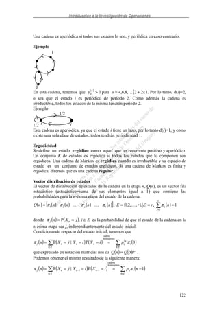 Introducción a la Investigación de Operaciones
122
Una cadena es aperiódica si todos sus estados lo son, y periódica en caso contrario.
Ejemplo
i
j
En esta cadena, tenemos que ( )
( )knp n
ii 22,8,6,4para0 +=> . Por lo tanto, d(i)=2,
o sea que el estado i es periódico de período 2. Como además la cadena es
irreductible, todos los estados de la misma tendrán período 2.
Ejemplo
1/2
1/2
i j
Esta cadena es aperiódica, ya que el estado i tiene un lazo, por lo tanto d(i)=1, y como
existe una sola clase de estados, todos tendrán periodicidad 1.
Ergodicidad
Se define un estado ergódico como aquel que es recurrente positivo y aperiódico.
Un conjunto K de estados es ergódico si todos los estados que lo componen son
ergódicos. Una cadena de Markov es ergódica cuando es irreductible y su espacio de
estado es un conjunto de estados ergódicos. Si una cadena de Markov es finita y
ergódica, diremos que es una cadena regular.
Vector distribución de estados
El vector de distribución de estados de la cadena en la etapa n, Q(n), es un vector fila
estocástico (estocástico=suma de sus elementos igual a 1) que contiene las
probabilidades para la n-ésima etapa del estado de la cadena:
( ) ( ) ( ) ( ) ( )[ ] { } ( ) 1,,,,2,1,
1
21 ====
=
r
j
jrj nrErEnnnnnQ πππππ
donde ( ) ( ) EjjXn nj ∈== ,Pπ es la probabilidad de que el estado de la cadena en la
n-ésima etapa sea j, independientemente del estado inicial.
Condicionando respecto del estado inicial, tenemos que
( ) ( ) ( ) ( )
( )
∈∈
=====
Ei
i
n
ij
Ei
oonj piXiXjXn 0P|P
homogénea
cadena
ππ
que expresado en notación matricial nos da ( ) ( ) n
QnQ P0= .
Podemos obtener el mismo resultado de la siguiente manera:
( ) ( ) ( ) ( )
∈∈
−− −=====
Ei
iij
Ei
nnnj npiXiXjXn 1P|P
homogénea
cadena
11 ππ
 