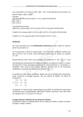 Introducción a la Investigación de Operaciones
123
que corresponde a la ecuación ( ) ( )P1−= nQnQ , la cual aplicada recursivamente nos
permite llegar a ( ) ( ) n
QnQ P0= .
Ejemplo:
Sea una CMTDH con dos estados, A y B, y matriz de transición
2/4 2/4
3/4 1/4
Si la distribución inicial
Q(0)=(0,1), entonces Q(1)=(3/4,1/4), Q(2)=(9/16,7/16), Q(3)=(39/64,25/64)
Si Q(0)=(1,0), entonces Q(1)=(2/4,2/4), Q(2)=(10/16, 6/16), Q(3)=(38/64,26/64)
Si Q(0)=(1/2,1/2), entonces Q(1)=(5/8,3/8), Q(2)=(19/32, 13/32), ...
Definición.
Un vector estocástico π es una distribución estacionaria cuando si Q(n)=π, entonces
Q(m)=π, para todo m>n.
Si π estacionaria, si Q(n)=π, entonces Q(n+1)=π; como Q(n+1)=Q(n)P, tenemos que
Q(n+1)=πP=π. Por lo tanto, toda distribución estacionaria π verifica la ecuación
π π= P.
Recíprocamente, todo vector π que verifique las ecuaciones π π= P y πi
i E∈
= 1 será
una distribución estacionaria de la cadena de Markov de espacio de estado E y matriz
de transición P. Estas ecuaciones constituyen un sistema lineal de n+1 ecuaciones y n
incógnitas. Para resolver este sistema, debemos eliminar una de las ecuaciones
redundantes, que puede ser cualquiera exceptuando πi
i E∈
= 1.
Es posible que una cadena de Markov admita más de una distribución estacionaria,
como vemos en el ejemplo siguiente. Sea una cadena de Markov de matriz de
transición P,
=
100
02121
02121
P .
Al plantear el sistema lineal correspondiente para hallar la distribución estacionaria
constatamos que es indeterminado, admitiendo infinitas soluciones, entre ellas están
las siguientes: 1 2 1 2 0, , , 1 5 1 5 3 5, , , etc.
Comportamiento asintótico de una cadena de Markov
Estudiaremos ahora el comportamiento de las cadenas de Markov cuando el número
de etapas n tiende a infinito.
 
