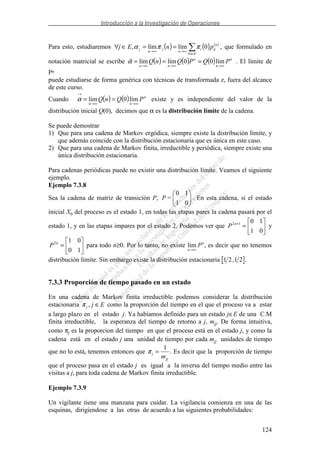 Introducción a la Investigación de Operaciones
124
Para esto, estudiaremos ( ) ( ) ( )
∈∀
∞→∞→
==∈∀
Ei
n
iji
n
j
n
j pnEj 0límlím, ππα , que formulado en
notación matricial se escribe ( ) ( ) ( ) n
n
n
nn
PQPQnQ
∞→∞→∞→
=== lím00límlímα . El límite de
Pn
puede estudiarse de forma genérica con técnicas de transformada z, fuera del alcance
de este curso.
Cuando ( ) ( ) n
nn
PQnQ
∞→∞→
→
== lím0límα existe y es independiente del valor de la
distribución inicial Q(0), decimos que α es la distribución límite de la cadena.
Se puede demostrar
1) Que para una cadena de Markov ergódica, siempre existe la distribución límite, y
que además coincide con la distribución estacionaria que es única en este caso.
2) Que para una cadena de Markov finita, irreductible y periódica, siempre existe una
única distribución estacionaria.
Para cadenas periódicas puede no existir una distribución límite. Veamos el siguiente
ejemplo.
Ejemplo 7.3.8
Sea la cadena de matriz de transición P,
01
10
=P . En esta cadena, si el estado
inicial X0 del proceso es el estado 1, en todas las etapas pares la cadena pasará por el
estado 1, y en las etapas impares por el estado 2. Podemos ver que =+
01
1012n
P y
=
10
012n
P para todo n≥0. Por lo tanto, no existe lim
n
n
P
→∞
, es decir que no tenemos
distribución límite. Sin embargo existe la distribución estacionaria 1 2 1 2, .
7.3.3 Proporción de tiempo pasado en un estado
En una cadena de Markov finita irreductible podemos considerar la distribución
estacionaria π j j E, ∈ como la proporción del tiempo en el que el proceso va a estar
a largo plazo en el estado j. Ya habíamos definido para un estado j∈E de una C.M
finita irreductible, la esperanza del tiempo de retorno a j, mjj. De forma intuitiva,
como πj es la proporcion del tiempo en que el proceso está en el estado j, y como la
cadena está en el estado j una unidad de tiempo por cada mjj unidades de tiempo
que no lo está, tenemos entonces que π j
jjm
=
1
. Es decir que la proporción de tiempo
que el proceso pasa en el estado j es igual a la inversa del tiempo medio entre las
visitas a j, para toda cadena de Markov finita irreductible.
Ejemplo 7.3.9
Un vigilante tiene una manzana para cuidar. La vigilancia comienza en una de las
esquinas, dirigiendose a las otras de acuerdo a las siguientes probabilidades:
 