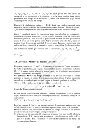Introducción a la Investigación de Operaciones
125
ppp,pppp =−==== 3433412312 1,1 . Es decir que le lleva una unidad de
tiempo el ir de una esquina a la siguiente, y en la única esquina donde puede
permanecer más tiempo es en la esquina 3, donde con probabilidad (1-p) decide
quedarse por otra unidad de tiempo.
El espacio de estado de esta cadena es {1,2,3,4}, donde cada estado corresponde a una
esquina en nuestro problema. La cadena se encuentra en el estado i durante la etapa n,
Xn=i, cuando el vigilante está en la esquina i durante la n-ésima unidad de tiempo.
Como el espacio de estado de esta cadena posee una sola clase de equivalencia,
entonces la cadena es irreductible, y como es finita, entonces todos los estados son
recurrentes positivos. Para estudiar la periodicidad, alcanza con ver que como el
estado 3 posee un bucle, por lo tanto d(3)=1; al existir una sola clase, todos los
estados tienen la misma periodicidad, 1 en este caso. Tenemos entonces que esta
cadena es finita, irreductible y aperiódica, entonces es ergódica. Por lo tanto, existe
una distribución límite que coincide con la estacionaria,
13
421
+
===
p
p
πππ ,
13
1
3
+
=
p
π .
7.4 Cadenas de Markov de Tiempo Contínuo
Un proceso estocástico {Xt , t∈T} es de tiempo continuo cuando T es un intervalo de
los reales (y por lo tanto, un conjunto no numerable). Como T es continuo, notamos
(Xt = x) al evento en que el proceso toma el valor x en el instante t (denominamos
instante a un elemento del conjunto T).
Una cadena de Markov de tiempo continuo es un proceso estocástico de tiempo
continuo y espacio de estado discreto cuyo comportamiento en el futuro solamente
depende de su estado presente, es decir cuando la siguiente condición se verifica:
( )( ) ( )
( ) TtsETuxEji
iXjXtuuxXiXjX tstutst
∈∀→∈∀∈∀
===<≤===
Φ
++
,,:,,
,P0,,P ||
(propiedad de ausencia de memoria).
En esta sección consideraremos solamente cadenas homogéneas, es decir aquellas
cuyas probabilidades de transición son independientes del instante de tiempo en el
que ocurren:
( ) ( ) TstEjispiXjX ijtst ∈∀∈∀===+ ,,,,|P
Para las cadenas de Markov de tiempo continuo homogéneas podemos dar otra
definición equivalente a la anterior, basada en la propiedad de ausencia de memoria.
Diremos entonces que una cadena de Markov de tiempo continuo es un proceso
estocástico cuya evolución respeta las reglas siguientes:
1. el tiempo de permanencia del proceso en el estado i es una variable aleatoria
independiente, de ley exponencial y parámetro vi (por lo tanto, su media es 1/vi),
para todo estado i de E. Notaremos TPi a la variable exponencial del tiempo de
permanencia en el estado i.
 