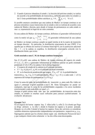 Introducción a la Investigación de Operaciones
126
2. Cuando el proceso abandona el estado i, la elección del próximo estado j se realiza
de acuerdo a las probabilidades de transición pij definidas para todos los estados i,j
de E. Estas probabilidades deben satisfacer p p i Eii ij
j E
= = ∀ ∈
∀ ∈
0 1, , .
Es posible entonces considerar que una cadena de Markov en tiempo continuo es un
proceso estocástico cuyas transiciones de un estado a otro se realizan de acuerdo a una
cadena de Markov discreta, pero donde el tiempo de permanencia en cada estado es
una v.a. exponencial en lugar de un valor constante.
En una cadena de Markov de tiempo continuo, definimos el generador infinitesimal Q
como la matriz tal que
=−
≠
=
ji
jip
q
i
iij
ij
ν
ν
. El generador infinitesimal de una cadena
de Markov en tiempo continuo cumple un papel similar al de la matriz de transición
en tiempo discreto. En particular, la distribución estacionaria de una CMTC X es
aquella que se obtiene de resolver el sistema lineal πQ=0, con la restriccion adicional
Σπi = 1 ; si la cadena es ergódica, la distribución estacionaria coincide con la
distribución límite, que existe.
Grafo asociado a una C. M. de tiempo continuo homogénea
Sea X={Xn,n≥0} una cadena de Markov de tiempo continuo de espacio de estado
E={1,2,...r}, |E|=r, y generador infinitesimal Q. Podemos asociar un grafo orientado
ponderado G=(E,U,W) a la cadena X de la forma siguiente:
• E (espacio de estado de la cadena) es el conjunto de nodos
• U = {uij=(i,j)|i,j∈E, pij>0} es el conjunto de arcos orientados
• W es la función de ponderación que asigna ∀ uij ∈Γ+ (i) la probabilidad de
transición pij =qij /(-qii )> 0 correspondiente, W(uij) = pij > 0; y a cada nodo i ∈E la
esperanza del tiempo de permanencia 1/vi=1/(-qii).
Como la suma de todas las probabilidades de transición pij para cada fila i debe ser
igual a 1, entonces el grafo asociado a una C. M. finita homogénea no puede ser
cualquiera, sino que la suma de las probabilidades asignadas a los arcos incidentes
exteriormente a cada nodo debe ser igual a 1.
Aunque el grafo retiene nada más que las probabilidades de transición entre dos
estados, su estudio es muchas veces suficiente para conocer cualitativamente la
evolución del proceso.
Ejemplo 7.4.1
En un negocio de lustrar zapatos hay 2 sillas (silla 1 y silla 2). Un cliente que llega
se dirige primero a la silla 1, donde le limpian los zapatos y le ponen pomada.
Después va a la silla 2 donde le lustran los zapatos. Estos dos servicios se consideran
variables aleatorias exponenciales independientes con parámetros respectivos µ1 y µ2.
Supongamos además que los clientes entran según una distribución Poisson de tasa l
y que cualquier cliente entra solamente si las dos sillas estan desocupadas.
 