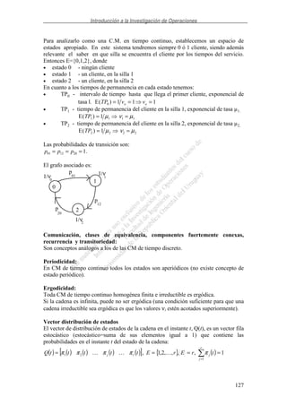 Introducción a la Investigación de Operaciones
127
Para analizarlo como una C.M. en tiempo continuo, establecemos un espacio de
estados apropiado. En este sistema tendremos siempre 0 ó 1 cliente, siendo además
relevante el saber en que silla se encuentra el cliente por los tiempos del servicio.
Entonces E={0,1,2}, donde
• estado 0 - ningún cliente
• estado 1 - un cliente, en la silla 1
• estado 2 - un cliente, en la silla 2
En cuanto a los tiempos de permanencia en cada estado tenemos:
• TP0 - intervalo de tiempo hasta que llega el primer cliente, exponencial de
tasa l. E( )TP v vo o0 1 1 1= = =
• TP1 - tiempo de permanencia del cliente en la silla 1, exponencial de tasa µ1.
E( )TP1 1 1 11= =µ ν µ
• TP2 - tiempo de permanencia del cliente en la silla 2, exponencial de tasa µ2.
E( )TP2 2 2 21= =µ ν µ
Las probabilidades de transición son:
p p p01 12 20 1= = = .
El grafo asociado es:
0
2
1
1/ν
1/ν
1/ν
1
2
0
01
12
p
p
p
20
Comunicación, clases de equivalencia, componentes fuertemente conexas,
recurrencia y transitoriedad:
Son conceptos análogos a los de las CM de tiempo discreto.
Periodicidad:
En CM de tiempo continuo todos los estados son aperiódicos (no existe concepto de
estado periódico).
Ergodicidad:
Toda CM de tiempo continuo homogénea finita e irreductible es ergódica.
Si la cadena es infinita, puede no ser ergódica (una condición suficiente para que una
cadena irreductible sea ergódica es que los valores νi estén acotados superiormente).
Vector distribución de estados
El vector de distribución de estados de la cadena en el instante t, Q(t), es un vector fila
estocástico (estocástico=suma de sus elementos igual a 1) que contiene las
probabilidades en el instante t del estado de la cadena:
( ) ( ) ( ) ( ) ( )[ ] { } ( ) 1,,,,2,1,
1
21 ====
=
r
j
jrj trErEtttttQ πππππ
 