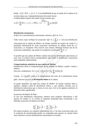 Introducción a la Investigación de Operaciones
128
donde ( ) ( ) EjjXt nj ∈== ,Pπ es la probabilidad de que el estado de la cadena en la
n-ésima etapa sea j, independientemente del estado inicial.
Condicionando respecto del estado inicial, tenemos que
( ) ( ) ( ) ( ) ( )
∈∈
=====
Ei
iij
Ei
ootj tpiXiXjXt 0P|P
homogénea
cadena
ππ .
Distribución estacionaria.
Si Q(t)=π es una distribución estacionaria, entonces, Q(s)=π, ∀s>t.
Todo vector π que verifique las ecuaciones 0=Qπ y πi
i E∈
= 1 será una distribución
estacionaria de la cadena de Markov de tiempo continuo de espacio de estado E y
generador infinitesimal Q. Estas ecuaciones constituyen un sistema lineal de n+1
ecuaciones y n incógnitas. Para resolver este sistema, debemos eliminar una de las
ecuaciones redundantes, que puede ser cualquiera exceptuando πi
i E∈
= 1.
Es posible que una cadena de Markov admita más de una distribución estacionaria, en
cuyo caso el sistema lineal correspondiente para hallar la distribución estacionaria
será compatible indeterminado.
Comportamiento asintótico de una cadena de Markov
Estudiaremos ahora el comportamiento de las cadenas de Markov cuando t tiende a
infinito.
Para esto, estudiaremos ( ) ( ) ( )
∈∀
∞→∞→
==∈∀
Ei
iji
tn
j
t
j tptEj 0límlím, ππα .
Cuando ( )tQ
t ∞→
→
= límα existe y es independiente del valor de la distribución inicial
Q(0), decimos que α es la distribución límite de la cadena.
Se puede demostrar que para una cadena de Markov de tiempo continuo finita y
ergódica, siempre existe la distribución límite, y que además coincide con la
distribución estacionaria que es única en este caso. (ver en las páginas anteriores la
discusión sobre ergodicidad).
Ecuaciones de balance de flujo:
Si π es una distribución estacionaria, entonces para cualquier subconjunto A del
espacio de estados E, se verifica la siguiente propiedad (que corresponde a las
llamadas ecuaciones de balances de flujo):
∈ ∈∈ ∈
=
AEj
j
Ai
ji
Ai
i
AEj
ij qq
//
ππ .
De manera recíproca, un conjunto independiente de n-1 de estas ecuaciones junto con
la condición de estocásticidad pueden ser empleadas para generar un sistema lineal
cuya solución es son las distribuciones estacionarias (si existen).
 