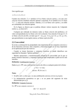 Introducción a la Investigación de Operaciones
13
Esto significa que
f X f X X S( ) ( ),≥ ∀ ∈ (1.5)
Cuando una solución X S∈ satisface (1.5) se llama solución óptima, y en este caso
solución máxima (también solución optimal o maximal). Si el símbolo en (1.5) fuera
“≤ ”, X sería una solución mínima. Además, f ( X ) se llama valor óptimo, y no debe
ser confundido con solución óptima.
En la figura se observa que se podrían obtener valores mayores de f eligiendo
ciertos x1, x2 fuera de S.
Cualquier par ordenado de números reales se llama solución del problema y el
valor correspondiente de f se llama valor de la solución. Una solución X tal que X ∈ S
se llama solución factible, en tanto que S = {(x1,x2) : h (x1,x2) ≤ 0, x1 ≥ 0, x2 ≥ 0},
que generalmente es una región conexa, se llama región factible.
2.2 Convexidad
Se revén a continuación las propiedades más importantes de los conjuntos convexos y
de las funciones convexas, tales conjuntos y funciones juegan un rol muy importante
en la optimización por dos motivos:
– Cuando se tienen funciones y conjuntos convexos se puede identificar con
seguridad los llamados “óptimos globales”.
– Muchas operaciones y transformaciones conservan la convexidad, por lo que se
puede construir funciones y conjuntos convexos más complicados a partir de los más
sencillos.
Definición: Combinación Convexa.
Dados (x,y) ∈ ℜn, una combinación convexa de ellos es cualquier punto de la forma:
z = α x + (1–α) y
con α ∈ ℜ | 0 ≤ α ≤ 1.
Notas:
• Si α≠0 y α≠1, se dice que z es una combinación convexa estricta (o propia).
• La interpretación geométrica es que z es un punto del segmento de recta
determinado por (x,y).
Definición: Conjunto Convexo.
S ⊂ ℜn es un conjunto convexo si
[αx + (1 –α) y] ∈S
∀(x,y) ∈S, ∀ α ∈ ℜ: 0 ≤ α ≤ 1
 