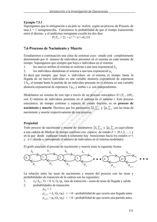 Introducción a la Investigación de Operaciones
131
Ejemplo 7.5.1
Supongamos que la inmigración a un país se realiza según un proceso de Poisson, de
tasa λ = 1 inmigrante/día. Calculemos la probabilidad de que el tiempo transcurrido
entre el décimo y el undécimo inmigrante exceda los dos días:
P{T11 > 2} = e-2 λ
= e-2 ≈0,133
7.6 Procesos de Nacimiento y Muerte
Estudiaremos a continuación una clase de sistemas cuyo estado está completamente
determinado por el número de individuos presentes en el sistema en cada instante de
tiempo. Supongamos que siempre que haya n individuos en el sistema:
1. los nuevos arribos al sistema se realizan a una tasa exponencial λn
2. los individuos abandonan el sistema a una tasa exponencial µn
Es decir que siempre que haya n individuos en el sistema, el tiempo hasta la
llegada de un nuevo individuo es una variable aleatoria exponencial de esperanza
1/λn, el tiempo hasta la partida de un individuo presente en el sistema es una variable
aleatoria exponencial de esperanza 1/µn, y ambas v.a. son independientes.
Modelamos un sistema de este tipo a través de un proceso estocástico X={Xt , t≥0},
con Xt=número de individuos presentes en el sistema en el instante t. Este proceso
estocástico, de tiempo continuo y espacio de estado discreto, es un proceso de
nacimiento y muerte. Decimos que los parámetros { }∞
=0nnλ y { }∞
=1nnµ son las tasas de
nacimiento y muerte respectivamente de este proceso.
Propiedad
Todo proceso de nacimiento y muerte de parámetros { }∞
=0nnλ y { }∞
=1nnµ es equivalente
a una cadena de Markov de tiempo continuo con espacio de estado E = {0,1,2,.....} y
en la que desde cualquier estado n solamente hay transiciones hacia los estados n+1
y n-1 (donde n corresponde al número de individuos en el sistema modelado).
El grafo asociado al proceso de nacimiento y muerte tiene la siguiente forma:
0
0
1
λ
µ
1
1
2
λ
µ
2
2
3
λ
µ
3
3
4
λ
µ
n
n
n+1
λ
µ
n+1
n+1
n+2
λ
µ
La relación entre las tasas de nacimiento y muerte del proceso con las tasas y
probabilidades de transición de la cadena son las siguientes:
1. ν0=λ0 ; ∀i > 0 νi=λi+µi tasa de transición - suma de tasas de llegada y salida
2. probabilidades de transición:
p01 = 1
pi,i+1 = λi /(λi+µi) i > 0 - probabilidad de que ocurra una llegada antes
pi,i−1 = µi /(λi+µi) i > 0 - probabilidad de que ocurra una partida antes.
 