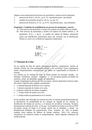 Introducción a la Investigación de Operaciones
132
Algunos casos particulares de procesos de nacimiento y muerte son los siguientes:
1. procesos de Yule λn=nλ,∀n, µn=0, ∀n (nacimiento puro, tasa lineal).
2. modelo de crecimiento lineal λn=nλ,∀n, µn=nµ, ∀n .
3. procesos de Poisson λn=λ ∀n, µn=0 ∀n (nacimiento puro, tasa constante).
Propiedad - Condición de estabilidad de un proceso de nacimiento y muerte
A) Todo proceso de nacimiento y muerte con espacio de estados finito es estable.
B) Todo proceso de nacimiento y muerte con espacio de estados infinito y de
parámetros { }∞
=0nnλ y { }∞
=1nnµ es estable (su cadena de Markov subyacente
posee una distribución estacionaria única que coincide con la distribución
límite) si y solo si se verifican las siguientes condiciones:
7.7 Sistemas de Colas
En un sistema de filas de espera encontramos diversos componentes: fuentes de
entrada, clientes, las colas propiamente dichas, y los servidores. Estos componentes
tienen comportamientos característicos que deben ser específicados al describir el
sistema.
Los clientes en un sistema de colas no tienen porque ser personas, pueden ser
llamadas telefónicas, aviones, máquinas y los servidores pueden ser buffers de
memoria, pistas de aterrizaje, equipos de reparadores.
Cuando estudiamos un sistema de filas de espera, interesa determinar diversos datos
del mismo. Entre los más comunes encontramos:
• n número esperado de clientes en el sistema,
• ν número esperado de clientes en la cola,
• ρ número medio de servidores ocupados ,
• ft tiempo medio de espera en la cola,
• ts tiempo medio de permanencia en el sistema.
En los modelos más utilizados de sistemas de colas, el sistema queda determinado por
la distribución de probabilidad de los tiempos de llegada de los clientes, la
distribución del tiempo de servicio, y el número de servidores existentes. Nosotros
presentaremos sistemas de colas en los que la disciplina de espera en la fila es FIFO
(el primer cliente en llegar es el primer cliente que es atendido), y donde las
distribuciones definidas son exponenciales. Estos modelos de cola se pueden
modelar como cadenas de Markov de tiempo continuo, {X(t), t>0}, procesos
estocásticos sin memoria, donde el comportamiento futuro depende solamente del
estado presente.
∞<∏
∞
= = +0 1n
n
ok k
k
µ
λ
∞=∏
∞
= = +
+
0 1
1
n
n
ok k
k
λ
µ
 