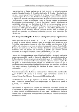 Introducción a la Investigación de Operaciones
133
Para caracterizar en forma suscinta uno de estos modelos, se utiliza la siguiente
notación (llamada Notación de Kendall): distribución de llegadas / distribución del
servicio / número de servidores [/ tamaño de la fila de espera /población total del
sistema/disciplina de la fila]. Las distribuciones de llegadas y servicios más comunes
se especifican mediante un código de una letra: M para la distribución exponencial
("markoviana"), Ek para la distribución Erlang de k etapas, D para la distribución
determinística (tiempo constante), G para la distribución "general" (distribución de
probabilidad arbitraria). Las disciplinas de la fila se suelen especificar con un
acrónimo, del estilo “First In First Out” o “Primero Entrar Primero Salir”: los más
comunes son FIFO (primero en llegar - primero en ser atendido), LIFO (último en
llegar primero en ser atendido), Random (elección aleatoria entre los clientes que
esperan), PS (processor sharing - atención multiplexada entre todos los clientes que
esperan), etc.
Filas de espera con llegadas de Poisson y tiempos de servicio exponenciales
Puesto que a cada una de las tasas (λ0, λ1, …, µ1, µ2, …) de un proceso de nacimiento
y muerte se puede asignar cualquier valor no negativo, esto proporciona gran
flexibilidad para modelar sistemas de colas. Una cantidad muy importante de los
modelos más estudiados en la teoría de colas se basan en este proceso. Todas las filas
de espera con entradas de Poisson y tiempos de servicio exponenciales, pueden
modelarse como un proceso de nacimiento y muerte. Los modelos difieren
únicamente en sus hipótesis respecto a como varían las tasas λn y µn con n.
Excepto para algunos casos especiales, el estudio analítico del proceso de nacimiento
y muerte es muy difícil cuando el sistema se encuentra en una condición transitoria.
Se han obtenido algunos resultados sobre la distribución de probabilidades de los
estados, pero son muy complicados como para tener aplicación práctica amplia. Por
otra parte, es relativamente sencillo obtener una distribución después de que el
sistema ha alcanzado un estado estacionario (suponiendo que el sistema lo alcanza).
Esto puede realizarse directamente del diagrama de tasas, como se explica a
continuación.
Para analizar un sistema de filas de espera debemos determinar las probabilidades
( ) N,0 ∈∀≥∀ nttpn de que en el instante t haya exactamente n clientes en el
sistema. Estas probabilidades se llaman probabilidades de estado.
Estudiaremos los casos en que el proceso se realiza en régimen estacionario, es
decir cuando las probabilidades son independientes del intervalo de tiempo t:
( ) N,0, ∈∀≥∀= ntptp nn
Bajo hipótesis de regularidad del sistema, esta distribución estacionaria coincide con
la distribución de probabilidades límite del sistema. En ese caso, podemos interpretar
el valor pn como la probabilidad asintótica de que haya n unidades en el sistema, o
también como la proporción del tiempo total (cuando t→∞) durante la cual hay n
unidades en el sistema.
 