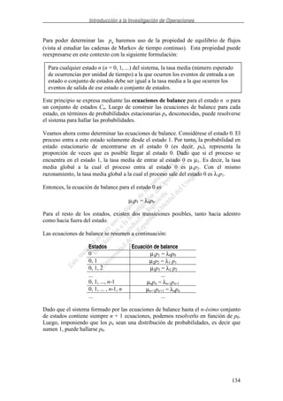 Introducción a la Investigación de Operaciones
134
Para poder determinar las pn haremos uso de la propiedad de equilibrio de flujos
(vista al estudiar las cadenas de Markov de tiempo continuo). Esta propiedad puede
reexpresarse en este contexto con la siguiente formulación:
Este principio se expresa mediante las ecuaciones de balance para el estado n o para
un conjunto de estados Cn. Luego de construir las ecuaciones de balance para cada
estado, en términos de probabilidades estacionarias pn desconocidas, puede resolverse
el sistema para hallar las probabilidades.
Veamos ahora como determinar las ecuaciones de balance. Considérese el estado 0. El
proceso entra a este estado solamente desde el estado 1. Por tanto, la probabilidad en
estado estacionario de encontrarse en el estado 0 (es decir, p0), representa la
proporción de veces que es posible llegar al estado 0. Dado que si el proceso se
encuentra en el estado 1, la tasa media de entrar al estado 0 es µ1. Es decir, la tasa
media global a la cual el proceso entra al estado 0 es µ1p1. Con el mismo
razonamiento, la tasa media global a la cual el proceso sale del estado 0 es λ1p1.
Entonces, la ecuación de balance para el estado 0 es
µ1p1 = λ0p0
Para el resto de los estados, existen dos transiciones posibles, tanto hacia adentro
como hacia fuera del estado.
Las ecuaciones de balance se resumen a continuación:
Estados Ecuación de balance
0 µ1p1 = λ0p0
0, 1 µ2p2 = λ1 p1
0, 1, 2 µ3p3 = λ2 p2
... ...
0, 1, ..., n-1 µnpn = λn-1pn-1
0, 1, ... , n-1, n µn+1pn+1 = λnpn
... ...
Dado que el sistema formado por las ecuaciones de balance hasta el n-ésimo conjunto
de estados contiene siempre n + 1 ecuaciones, podemos resolverlo en función de p0.
Luego, imponiendo que los pn sean una distribución de probabilidades, es decir que
sumen 1, puede hallarse p0.
Para cualquier estado n (n = 0, 1, ...) del sistema, la tasa media (número esperado
de ocurrencias por unidad de tiempo) a la que ocurren los eventos de entrada a un
estado o conjunto de estados debe ser igual a la tasa media a la que ocurren los
eventos de salida de ese estado o conjunto de estados.
 