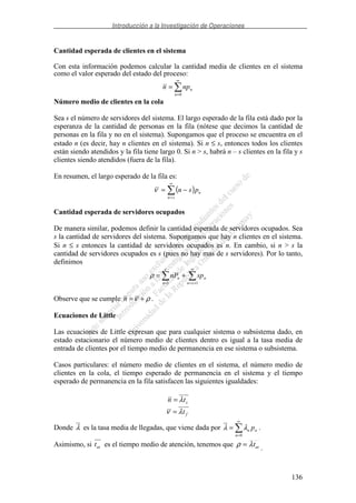 Introducción a la Investigación de Operaciones
136
Cantidad esperada de clientes en el sistema
Con esta información podemos calcular la cantidad media de clientes en el sistema
como el valor esperado del estado del proceso:
∞
=
=
0n
nnpn
Número medio de clientes en la cola
Sea s el número de servidores del sistema. El largo esperado de la fila está dado por la
esperanza de la cantidad de personas en la fila (nótese que decimos la cantidad de
personas en la fila y no en el sistema). Supongamos que el proceso se encuentra en el
estado n (es decir, hay n clientes en el sistema). Si n ≤ s, entonces todos los clientes
están siendo atendidos y la fila tiene largo 0. Si n > s, habrá n – s clientes en la fila y s
clientes siendo atendidos (fuera de la fila).
En resumen, el largo esperado de la fila es:
( )
∞
=
−=
sn
npsnν
Cantidad esperada de servidores ocupados
De manera similar, podemos definir la cantidad esperada de servidores ocupados. Sea
s la cantidad de servidores del sistema. Supongamos que hay n clientes en el sistema.
Si n ≤ s entonces la cantidad de servidores ocupados es n. En cambio, si n > s la
cantidad de servidores ocupados es s (pues no hay mas de s servidores). Por lo tanto,
definimos
∞
+==
+=
11 sn
n
s
n
n spnPρ
Observe que se cumple ρν +=n .
Ecuaciones de Little
Las ecuaciones de Little expresan que para cualquier sistema o subsistema dado, en
estado estacionario el número medio de clientes dentro es igual a la tasa media de
entrada de clientes por el tiempo medio de permanencia en ese sistema o subsistema.
Casos particulares: el número medio de clientes en el sistema, el número medio de
clientes en la cola, el tiempo esperado de permanencia en el sistema y el tiempo
esperado de permanencia en la fila satisfacen las siguientes igualdades:
stn λ=
ftλν =
Donde λ es la tasa media de llegadas, que viene dada por
∞
=
=
0n
nn pλλ .
Asimismo, si att es el tiempo medio de atención, tenemos que attλρ = .
 