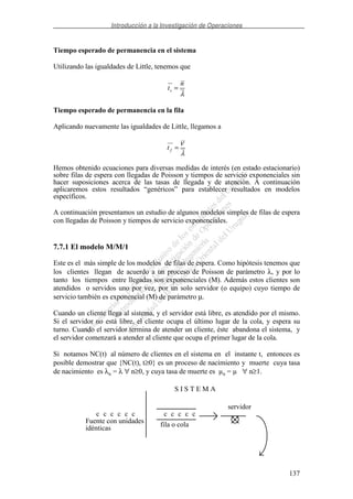 Introducción a la Investigación de Operaciones
137
Tiempo esperado de permanencia en el sistema
Utilizando las igualdades de Little, tenemos que
λ
n
ts =
Tiempo esperado de permanencia en la fila
Aplicando nuevamente las igualdades de Little, llegamos a
λ
ν
=ft
Hemos obtenido ecuaciones para diversas medidas de interés (en estado estacionario)
sobre filas de espera con llegadas de Poisson y tiempos de servicio exponenciales sin
hacer suposiciones acerca de las tasas de llegada y de atención. A continuación
aplicaremos estos resultados “genéricos” para establecer resultados en modelos
específicos.
A continuación presentamos un estudio de algunos modelos simples de filas de espera
con llegadas de Poisson y tiempos de servicio exponenciales.
7.7.1 El modelo M/M/1
Este es el más simple de los modelos de filas de espera. Como hipótesis tenemos que
los clientes llegan de acuerdo a un proceso de Poisson de parámetro λ, y por lo
tanto los tiempos entre llegadas son exponenciales (M). Además estos clientes son
atendidos o servidos uno por vez, por un solo servidor (o equipo) cuyo tiempo de
servicio también es exponencial (M) de parámetro µ.
Cuando un cliente llega al sistema, y el servidor está libre, es atendido por el mismo.
Si el servidor no está libre, el cliente ocupa el último lugar de la cola, y espera su
turno. Cuando el servidor termina de atender un cliente, éste abandona el sistema, y
el servidor comenzará a atender al cliente que ocupa el primer lugar de la cola.
Si notamos NC(t) al número de clientes en el sistema en el instante t, entonces es
posible demostrar que {NC(t), t≥0} es un proceso de nacimiento y muerte cuya tasa
de nacimiento es λn = λ ∀ n≥0, y cuya tasa de muerte es µn = µ ∀ n≥1.
cc c ccc ccc c c
Fuente con unidades
idénticas fila o cola
S I S T E M A
servidor
 