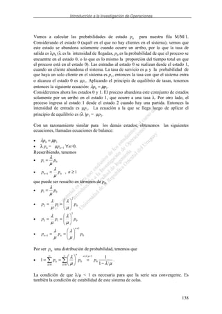 Introducción a la Investigación de Operaciones
138
Vamos a calcular las probabilidades de estado pn para nuestra fila M/M/1.
Considerando el estado 0 (aquél en el que no hay clientes en el sistema), vemos que
este estado se abandona solamente cuando ocurre un arribo, por lo que la tasa de
salida es λp0 (λ es la intensidad de llegadas, p0 es la probabilidad de que el proceso se
encuentre en el estado 0, o lo que es lo mismo la proporción del tiempo total en que
el proceso está en el estado 0). Las entradas al estado 0 se realizan desde el estado 1,
cuando un cliente abandona el sistema. La tasa de servicio es µ y la probabilidad de
que haya un solo cliente en el sistema es p1, entonces la tasa con que el sistema entra
o alcanza el estado 0 es µp1. Aplicando el principio de equilibrio de tasas, tenemos
entonces la siguiente ecuación: λ µp p0 1= .
Consideremos ahora los estados 0 y 1. El proceso abandona este connjunto de estados
solamente por un arribo en el estado 1, que ocurre a una tasa λ. Por otro lado, el
proceso ingresa al estado 1 desde el estado 2 cuando hay una partida. Entonces la
intensidad de entrada es µp1. La ecuación a la que se llega luego de aplicar el
principio de equilibrio es (λ )p1 = µp2.
Con un razonamiento similar para los demás estados, obtenemos las siguientes
ecuaciones, llamadas ecuaciones de balance:
• λ µp p0 1=
• λ pn = µpn+1 ∀n>0.
Reescribiendo, tenemos
• p p1 0=
λ
µ
• 1,1 ≥=+ npp nn
µ
λ
que puede ser resuelto en términos de p0:
• p p1 0=
λ
µ
• 0
2
12 ppp ==
µ
λ
µ
λ
• 0
3
13 ppp ==
µ
λ
µ
λ
• 0
1
1 ppp
n
nn
+
+ ==
µ
λ
µ
λ
Por ser pn una distribución de probabilidad, tenemos que
•
µλµ
λ µλ
−
===
∞
=
∞
= 1
1
1 0
1<si
0
0
0
ppp
n
n
n
n .
La condición de que λ/µ < 1 es necesaria para que la serie sea convergente. Es
también la condición de estabilidad de este sistema de colas.
 