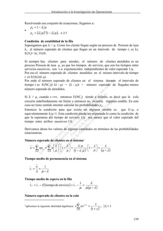 Introducción a la Investigación de Operaciones
139
Resolviendo ese conjunto de ecuaciones, llegamos a:
•
( ) ( ) 1,1
10
≥−=
−=
np
p
n
n µλµλ
µλ
Condición de estabilidad de la fila
Supongamos que λ > µ. Como los cliente llegan según un proceso de Poisson de tasa
λ, el número esperado de clientes que llegan en un intervalo de tiempo t, es λt,
E(Nt)= λt, ∀t≥0.
Si siempre hay clientes para atender, el número de clientes atendidos es un
proceso Poisson de tasa µ, ya que los tiempos de servicio, que son los tiempos entre
servicios sucesivos, son v.a. exponenciales independientes de valor esperado 1/µ.
Por eso el número esperado de clientes atendidos en el mismo intervalo de tiempo
t es E(A(t))≤ µt.
Por ende el número esperado de clientes en el sistema durante el intervalo de
tiempo t es E(NCt)≥ λt - µt = (λ - µ)t = número esperado de llegadas menos
número esperado de atendidos.
Si λ > µ, cuando t→∞, entonces E(NCt) tiende a infinito, es decir que la cola
crecería indefinidamente sin límite y entonces no existiría régimen estable. En este
caso no tiene sentido intentar calcular las probabilidades pn.
Entonces la condición para que exista un régimen estable es que λ<µ, o
equivalentemente λ/µ<1. Esta condición puede ser expresada lo como la condición de
que la esperanza del tiempo de servicio 1/µ sea menor que el valor esperado del
tiempo entre arribos sucesivos 1/λ.
Derivamos ahora los valores de algunas cantidades en términos de las probabilidades
estacionarias.
Número esperado de clientes en el sistema1
( ) ( )λµ
λ
µ
λ
µλ
µλ
µ
λ
µ
λ
−
=−
−
=−==
∞
=
∞
=
1
1
1 2
00 n
n
n
n nnpn
Tiempo medio de permanencia en el sistema
t
n
s = =
−λ µ λ
1
Tiempo medio de espera en la fila
( )
( )λµµ
λ
µ −
=−=−=
1
serviciodetiempo ssf tEtt
Número esperado de clientes en la cola
1aplicamos la siguiente identidad algebraica:
( )
1,
10
2
1
<
+
=
∞
=
−
x
x
x
nxx
n
n
.
 