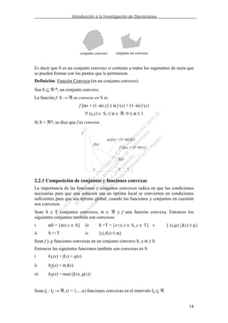 Introducción a la Investigación de Operaciones
14
conjunto convexo conjunto no convexo
Es decir que S es un conjunto convexo si contiene a todos los segmentos de recta que
se pueden formar con los puntos que le pertenecen.
Definición: Función Convexa (en un conjunto convexo).
Sea S ⊆ ℜ n, un conjunto convexo.
La función f: S → ℜ es convexa en S si:
f [αx + (1–α) y] ≤ α f (x) + (1–α) f (y)
∀ (x,y) ∈ S, ≤ α ∈ ℜ: 0 ≤ α ≤ 1
Si S = ℜn, se dice que f es convexa.
f
xx y
f(x)
f(y)
α (1−α)f(x) + f(y)
f [α (1−α)x + y]
2.2.1 Composición de conjuntos y funciones convexas
La importancia de las funciones y conjuntos convexos radica en que las condiciones
necesarias para que una solución sea un óptimo local se convierten en condiciones
suficientes para que sea óptimo global, cuando las funciones y conjuntos en cuestión
son convexos.
Sean S y T conjuntos convexos, α ∈ ℜ y f una función convexa. Entonces los
siguientes conjuntos también son convexos:
i αS = {αx| x ∈ S} iii S +T = {x+y| x ∈ S, y ∈ T} v { (x,µ) | f(x) ≤ µ}
ii S ∩ T iv {x| f(x) ≤ α}
Sean f y g funciones convexas en un conjunto convexo S, y α ≥ 0.
Entonces las siguientes funciones también son convexas en S.
i h1(x) = f(x) + g(x)
ii h2(x) = α f(x)
iii h3(x) = max{f(x), g(x)}
Sean fi : Ii → ℜ, (i = 1,...,n) funciones convexas en el intervalo Ii ⊆ ℜ.
 