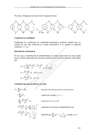 Introducción a la Investigación de Operaciones
141
Por tanto, el diagrama de tasas toma la siguiente forma:
Condición de estabilidad
Empleando las condiciones de estabilidad precedentes, podemos deducir que un
sistema de este tipo alcanzará un estado estacionario si se cumple la siguiente
condición: µλ s<
Distribución estacionaria
En ese caso, la distribución de probabilidades en estado estacionario de cada estado
(que se obtiene aplicando las ecuaciones genéricas de la sección anterior) están dadas
por:
( ) ( )
( )−
+=
−
= µλ
µλµλ
ssn
P
ss
n
n
/1
1
!
/
!
/
1
1
0
0
( )
0
!
/
P
n
P
n
n
µλ
= si 0 ≤ n ≤ s
( )
0
!
/
P
ss
P sn
n
n −
=
µλ
si s ≤ n
Cantidad esperada de clientes en la fila
( )
∞
=
−=
sn
nPsnν aplicando la fórmula general de la sección anterior
∞
=
+=
0j
sjjP cambio de variable j = n – s
( )∞
=
+
=
0
0
!
/
j
j
sj
P
ss
j
µλ
sustituyendo Pn por su valor
( ) ∞
=
−
=
0
1
0
!
/
j
js
s
jP
ss µ
λ
µ
λµλ
separando los términos independientes de j
( )
20
1
1
!
/
−
=
µ
λµ
λµλ
s
P
ss
s
sabiendo que
( )2
0
1
1
1
ρ
ρ
−
=
∞
=
−
j
j
j cuando 1<ρ
. . .
0 1 2 n n+1
λ λ λ λ λ
µ 2µ 3µ
. . . s-1 . . .s s+1
sµ sµ sµ sµ(s-1)µ
λ λ
 