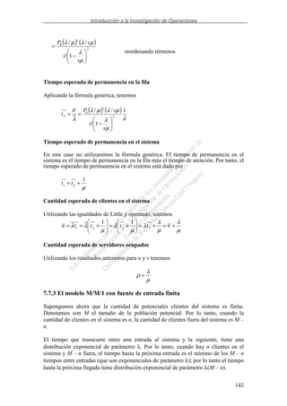 Introducción a la Investigación de Operaciones
142
( ) ( )
2
0
1!
//
−
=
µ
λ
µλµλ
s
s
sP
s
reordenando términos
Tiempo esperado de permanencia en la fila
Aplicando la fórmula genérica, tenemos
( ) ( )
λ
µ
λ
µλµλ
λ
ν 1
1!
//
2
0
−
==
s
s
sP
t
s
f
Tiempo esperado de permanencia en el sistema
En este caso no utilizaremos la fórmula genérica. El tiempo de permanencia en el
sistema es el tiempo de permanencia en la fila más el tiempo de atención. Por tanto, el
tiempo esperado de permanencia en el sistema está dado por
µ
1
+= fs tt
Cantidad esperada de clientes en el sistema
Utilizando las igualdades de Little y operando, tenemos
µ
λ
ν
µ
λ
λ
µ
λ
µ
λλ +=+=+=+== fffs ttttn
11
Cantidad esperada de servidores ocupados
Utilizando los resultados anteriores para n y v tenemos
µ
λ
ρ =
7.7.3 El modelo M/M/1 con fuente de entrada finita
Supongamos ahora que la cantidad de potenciales clientes del sistema es finita.
Denotamos con M el tamaño de la población potencial. Por lo tanto, cuando la
cantidad de clientes en el sistema es n, la cantidad de clientes fuera del sistema es M –
n.
El tiempo que transcurre entre una entrada al sistema y la siguiente, tiene una
distribución exponencial de parámetro λ. Por lo tanto, cuando hay n clientes en el
sistema y M – n fuera, el tiempo hasta la próxima entrada es el mínimo de los M – n
tiempos entre entradas (que son exponenciales de parámetro λ); por lo tanto el tiempo
hasta la próxima llegada tiene distribución exponencial de parámetro λ(M – n).
 