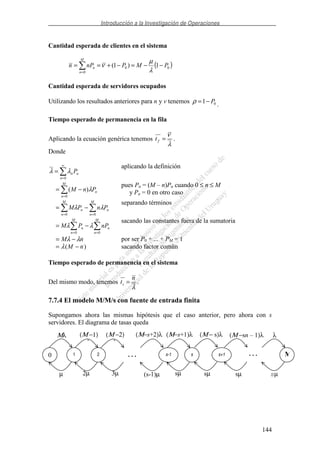 Introducción a la Investigación de Operaciones
144
Cantidad esperada de clientes en el sistema
( )00
0
1)1( PMPnPn
M
n
n −−=−+==
= λ
µ
ν
Cantidad esperada de servidores ocupados
Utilizando los resultados anteriores para n y v tenemos 01 P−=ρ .
Tiempo esperado de permanencia en la fila
Aplicando la ecuación genérica tenemos
λ
ν
=ft .
Donde
∞
=
=
0n
nn Pλλ
aplicando la definición
=
−=
M
n
nPnM
0
)( λ
pues Pn = (M – n)Pn cuando 0 ≤ n ≤ M
y Pn = 0 en otro caso
==
−=
M
n
n
M
n
n PnPM
00
λλ
separando términos
==
−=
M
n
n
M
n
n nPPM
00
λλ
sacando las constantes fuera de la sumatoria
nM λλ −= por ser P0 + ... + PM = 1
)( nM −= λ sacando factor común
Tiempo esperado de permanencia en el sistema
Del mismo modo, tenemos
λ
n
ts = .
7.7.4 El modelo M/M/s con fuente de entrada finita
Supongamos ahora las mismas hipótesis que el caso anterior, pero ahora con s
servidores. El diagrama de tasas queda
0 1 2 s-1 s s+1
Μλ (Μ −1)
λ
(Μ −2)
λ
(Μ−s+1)λ (Μ − s)λ (Μ −sn – 1)λ
µ 2µ 3µ sµ sµ sµ
(Μ−s+2)λ
(s-1)µ
. . . . . . M
λ
sµ
 