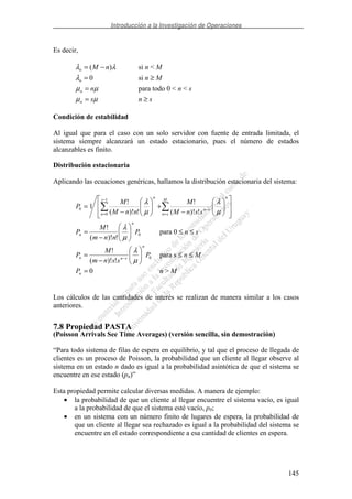 Introducción a la Investigación de Operaciones
145
Es decir,
λλ )( nMn −= si n < M
0=nλ si n ≥ M
µµ nn = para todo 0 < n < s
µµ sn = n ≥ s
Condición de estabilidad
Al igual que para el caso con un solo servidor con fuente de entrada limitada, el
sistema siempre alcanzará un estado estacionario, pues el número de estados
alcanzables es finito.
Distribución estacionaria
Aplicando las ecuaciones genéricas, hallamos la distribución estacionaria del sistema:
−
+
−
=
=
−
−
=
M
sn
n
sn
s
n
n
ssnM
M
nnM
M
P
µ
λ
µ
λ
!)!(
!
!)!(
!
1
1
0
0
0
!)!(
!
P
nnm
M
P
n
n
−
=
µ
λ
para 0 ≤ n ≤ s
0
!)!(
!
P
ssnm
M
P
n
snn
−
= −
µ
λ
para s ≤ n ≤ M
0=nP n > M
Los cálculos de las cantidades de interés se realizan de manera similar a los casos
anteriores.
7.8 Propiedad PASTA
(Poisson Arrivals See Time Averages) (versión sencilla, sin demostración)
“Para todo sistema de filas de espera en equilibrio, y tal que el proceso de llegada de
clientes es un proceso de Poisson, la probabilidad que un cliente al llegar observe al
sistema en un estado n dado es igual a la probabilidad asintótica de que el sistema se
encuentre en ese estado (pn)”
Esta propiedad permite calcular diversas medidas. A manera de ejemplo:
• la probabilidad de que un cliente al llegar encuentre el sistema vacío, es igual
a la probabilidad de que el sistema esté vacío, p0;
• en un sistema con un número finito de lugares de espera, la probabilidad de
que un cliente al llegar sea rechazado es igual a la probabilidad del sistema se
encuentre en el estado correspondiente a esa cantidad de clientes en espera.
 