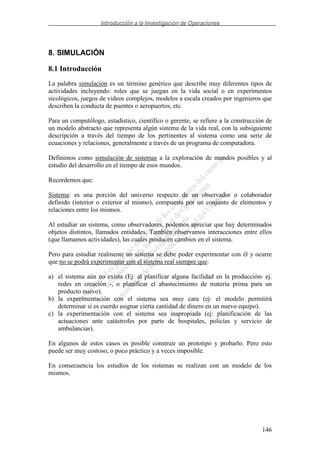 Introducción a la Investigación de Operaciones
146
8. SIMULACIÓN
8.1 Introducción
La palabra simulación es un término genérico que describe muy diferentes tipos de
actividades incluyendo: roles que se juegan en la vida social o en experimentos
sicológicos, juegos de videos complejos, modelos a escala creados por ingenieros que
describen la conducta de puentes o aeropuertos, etc.
Para un computólogo, estadístico, científico o gerente, se refiere a la construcción de
un modelo abstracto que representa algún sistema de la vida real, con la subsiguiente
descripción a través del tiempo de los pertinentes al sistema como una serie de
ecuaciones y relaciones, generalmente a través de un programa de computadora.
Definimos como simulación de sistemas a la exploración de mundos posibles y al
estudio del desarrollo en el tiempo de esos mundos.
Recordemos que:
Sistema: es una porción del universo respecto de un observador o colaborador
definido (interior o exterior al mismo), compuesta por un conjunto de elementos y
relaciones entre los mismos.
Al estudiar un sistema, como observadores, podemos apreciar que hay determinados
objetos distintos, llamados entidades. También observamos interacciones entre ellos
(que llamamos actividades), las cuales producen cambios en el sistema.
Pero para estudiar realmente un sistema se debe poder experimentar con él y ocurre
que no se podrá experimentar con el sistema real siempre que:
a) el sistema aún no exista (Ej: al planificar alguna facilidad en la producción- ej.
redes en creación -, o planificar el abastecimiento de materia prima para un
producto nuevo).
b) la experimentación con el sistema sea muy cara (ej: el modelo permitirá
determinar si es cuerdo asignar cierta cantidad de dinero en un nuevo equipo).
c) la experimentación con el sistema sea inapropiada (ej: planificación de las
actuaciones ante catástrofes por parte de hospitales, policías y servicio de
ambulancias).
En algunos de estos casos es posible construir un prototipo y probarlo. Pero esto
puede ser muy costoso, o poco práctico y a veces imposible.
En consecuencia los estudios de los sistemas se realizan con un modelo de los
mismos.
 