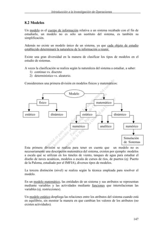 Introducción a la Investigación de Operaciones
147
8.2 Modelos
Un modelo es el cuerpo de información relativa a un sistema recabado con el fin de
estudiarlo, un modelo no es sólo un sustituto del sistema, es también su
simplificación.
Además no existe un modelo único de un sistema, ya que cada objeto de estudio
establecido determinará la naturaleza de la información a reunir.
Existe una gran diversidad en la manera de clasificar los tipos de modelos en el
estudio de sistemas.
A veces la clasificación se realiza según la naturaleza del sistema a estudiar, a saber:
1) continuo vs. discreto
2) determinístico vs. aleatorio.
Consideremos una primera división en modelos físicos y matemáticos:
Esta primera división se realiza para tener en cuenta que un modelo no es
necesariamente una descripción matemática del sistema, existen por ejemplo: modelos
a escala que se utilizan en los túneles de viento, tanques de agua para estudiar el
diseño de naves acuáticas, modelos a escala de cursos de ríos, de puertos (ej: Puerto
de la Paloma, estudiado por el IMFIA), diversos tipos de modelos.
La tercera distinción (nivel) se realiza según la técnica empleada para resolver el
modelo.
En un modelo matemático, las entidades de un sistema y sus atributos se representan
mediante variables y las actividades mediante funciones que interrelacionan las
variables (ej. restricciones).
Un modelo estático despliega las relaciones entre los atributos del sistema cuando está
en equilibrio, sin mostrar la manera en que cambian los valores de los atributos (no
existen actividades).
Modelo
físico matemático
estático
analítico
dinámico
Simulación
de Sistemas
numérico
estático dinámico
numérico
 
