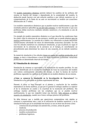 Introducción a la Investigación de Operaciones
148
Un modelo matemático dinámico permite deducir los cambios de los atributos del
sistema en función del tiempo y dependiendo de la complejidad del modelo, la
deducción puede hacerse con una solución analítica o por cálculo numérico (ej: el
comportamiento de la llanta de un auto en movimiento se modela con ecuaciones
diferenciales de 2º orden).
Los modelos matemáticos dinámicos que se pueden resolver analíticamente y que dan
resultados prácticos aplicables no son del todo comunes. Lo más frecuente es que esos
problemas deban resolverse mediante métodos numéricos y la simulación es uno de
esos métodos.
Un ejemplo de modelo matemático dinámico es el que describe las condiciones bajo
las cuales vibra la estructura de una aeronave, modelo que se puede plantear pero no
resolver analíticamente. La cuestión de si habrá o no vibraciones se puede determinar
numéricamente calculando las raíces de determinadas ecuaciones asociadas. En este
caso los cálculos numéricos no constituyen simulación, ya que el cálculo no sigue el
movimiento de la estructura de la aeronave en el tiempo, es sencillamente un
procedimiento para determinar las raíces de una ecuación, es un método numérico
puro.
Se tratará de simulación si los cálculos tienen en cuenta los cambios producidos en el
tiempo, es decir si describimos a través de algún mecanismo la distintas variaciones
producidas en determinado intervalo de tiempo.
8.3 Simulación de sistemas
Simulación de sistemas es equivalente a la exploración de mundos posibles. Es una
técnica identificada con la resolución simultánea de tosas las ecuaciones del modelo
con valores continuamente crecientes del tiempo, es decir la técnica de resolver
problemas siguiendo los cambios en el tiempo de un modelo dinámico de un sistema.
¿Cómo se enmarca la simulación en la Investigación de Operaciones? La
simulación se ha convertido en la rama experimental del área.
Durante el curso se hace hincapié en el planteo y resolución de los modelos
matemáticos en forma analítica, ya que por lo general el enfoque analítico es superior
al de la simulación en cuanto a la exactitud de la resolución del problema. Sin
embargo muchos problemas son tan complejos que no se pueden resolver
analíticamente, lo que nos impedirá tomar una decisión. Sólo entonces se deberá
recurrir a la simulación, cuando sea el único enfoque práctico del problema.
Se debe destacar que a medida que aparecieron computadoras más rápidas se
comenzó a experimentar más y más en la utilización de modelos numéricos y en la
simulación hasta que en la actualidad esta técnica se usa en áreas tan diversas como:
- construcción de prototipos de automóviles, aviones, armas de guerra
- medicina
- procesos de producción
- modelos econométricos
- problemas logísticos.
 