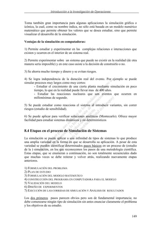 Introducción a la Investigación de Operaciones
149
Toma también gran importancia para algunas aplicaciones la simulación gráfica o
icónica, la cual, como su nombre indica, no sólo está basada en un modelo numérico
matemático que permite obtener los valores que se desea estudiar, sino que permite
visualizar el desarrollo de la simulación.
Ventajas de la simulación en computadoras:
1) Permite estudiar y experimentar en las complejas relaciones e interacciones que
existen y ocurren en el interior de un sistema real.
2) Permite experimentar sobre un sistema que puede no existir en la realidad (de otra
manera sería imposible) y en este caso asiste a la decisión de construirlo o no.
3) Se ahorra mucho tiempo y dinero y se evitan riesgos.
4) Se logra independencia de la duración real del evento. Por ejemplo se puede
simular procesos muy largos como muy cortos:
- Estudiar el crecimiento de una cierta planta mediante simulación en poco
tiempo, lo que en la realidad puede llevar mas de 400 años.
- Estudiar las reacciones nucleares que son eventos que ocurren en
millonésimas de segundo.
5) Se puede estudiar como reacciona el sistema al introducir variantes, sin correr
riesgos (estudio de sensibilidad).
6) Se puede aplicar para verificar soluciones analíticas (Montecarlo). Ofrece mayor
facilidad para estudiar sistemas dinámicos y no determinísticos
8.4 Etapas en el proceso de Simulación de Sistemas
La simulación se puede aplicar a una infinidad de tipos de sistemas lo que produce
una amplia variedad en la forma en que se desarrolla su aplicación. A pesar de esta
variedad se pueden identificar determinados pasos básicos en un proceso de (estudio
de la ) simulación, en los que reconocemos los pasos de una metodología científica.
Estas etapas, que se enumeran a continuación, no son totalmente secuenciales dado
que muchas veces se debe reiterar y volver atrás, realizando nuevamente etapas
anteriores.
1) FORMULACIÓN DEL PROBLEMA
2) PLAN DE ESTUDIO
3) FORMULACIÓN DEL MODELO MATEMÁTICO
4) CONSTRUCCIÓN DEL PROGRAMA EN COMPUTADORA PARA EL MODELO
5) VALIDACIÓN DEL MODELO
6) DISEÑO DE EXPERIMENTOS
7) EJECUCIÓN DE LAS CORRIDAS DE SIMULACIÓN Y ANÁLISIS DE RESULTADOS
Los dos primeros pasos parecen obvios pero son de fundamental importancia; no
debe comenzarse ningún tipo de simulación sin antes enunciar claramente el problema
y los objetivos de su estudio.
 