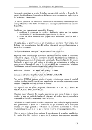 Introducción a la Investigación de Operaciones
150
Luego podrá establecerse un plan de trabajo que permitirá controlar el desarrollo del
trabajo, impidiendo que ele estudio se desbalancee concentrándose en algún aspecto
del problema a costa de otro.
Un fracaso común en los estudios de simulación es concentrarse demasiado en estas
fases y extraer más datos de los necesarios o de los que pueden validarse con los datos
disponibles.
En el tercer paso para construir un modelo, debemos
a) establecer la estructura del modelo, decidiendo cuales son los aspectos
significativos del problema en el comportamiento del sistema.
b) reunir los datos necesarios que proporcionen parámetros correctos para el
modelo
El cuarto paso, la construcción de un programa, es una tarea relativamente bien
definida y no necesariamente fácil. El modelo establecerá las especificaciones de lo
que se debe programar.
En algunas ocasiones, las etapas 3 y 4 pueden realizarse en paralelo.
Se puede contar con lenguajes específicos de simulación que brindan al usuario no
solamente el lenguaje en sí, sino también un conjunto de conceptos de modelado que
se utilizan para describir el sistema, con herramientas de especificación del mismo,
facilitando la conversión del modelo a programa de computadora, e incluso en
algunos casos liberando al usuario de mucho detalle de programación, brindando
facilidades de generación de código a través de esqueletos estándar.
Simulación Continua: 1130/CSMP, 360 CSMP y DYNAMO.
Simulación a Eventos Discretos: GPSS, SIMSCRIPT, SDL/SIM.
Para ambos: SIMULA, lenguaje nórdico orientado a objetos, que a pesar de su edad,
continua siendo el más elegante creado para simular, que engloba varios conceptos de
sistemas y modelado, entidad, atributos, actitudes...
Por supuesto que se puede programar simuladores en C++, ADA, PROLOG,
MODULA, FORTRAN , PASCAL, etc.
El quinto paso: validación del modelo, requiere una gran cuota de juicio y criterio
común, ya que las hipótesis hechas al establecer el modelo deben comprobarse
observando si el modelo se comporta como se esperó.
En realidad se debería validar el modelo matemático antes de iniciar la programación,
pero generalmente la razón de la simulación es que el modelo no es manejable,
entonces por regla general la validación se desarrolla examinando la versión
programada del modelo (a la vez que se pueden observar errores de programación).
El sexto paso es el diseño de un conjunto de experimentos de acuerdo a las objetivos
del estudio. Una falla común es la obtención de una masa abrumadora de resultados
 