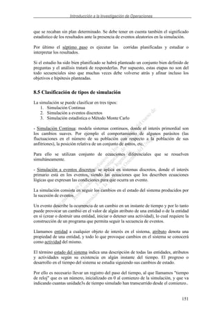 Introducción a la Investigación de Operaciones
151
que se recaban sin plan determinado. Se debe tener en cuenta también el significado
estadístico de los resultados ante la presencia de eventos aleatorios en la simulación.
Por último el séptimo paso es ejecutar las corridas planificadas y estudiar o
interpretar los resultados.
Si el estudio ha sido bien planificado se habrá planteado un conjunto bien definido de
preguntas y el análisis tratará de responderlas. Por supuesto, estas etapas no son del
todo secuenciales sino que muchas veces debe volverse atrás y afinar incluso los
objetivos e hipótesis planteadas.
8.5 Clasificación de tipos de simulación
La simulación se puede clasificar en tres tipos:
1. Simulación Continua
2. Simulación a eventos discretos
3. Simulación estadística o Método Monte Carlo
- Simulación Continua: modela sistemas continuos, donde el interés primordial son
los cambios suaves. Por ejemplo el comportamiento de algunos parásitos (las
fluctuaciones en el número de su población con respecto a la población de sus
anfitriones), la posición relativa de un conjunto de astros, etc.
Para ello se utilizan conjunto de ecuaciones diferenciales que se resuelven
simultáneamente.
- Simulación a eventos discretos: se aplica en sistemas discretos, donde el interés
primario está en los eventos, siendo las ecuaciones que los describen ecuaciones
lógicas que expresan las condiciones para que ocurra un evento.
La simulación consiste en seguir los cambios en el estado del sistema producidos por
la sucesión de eventos.
Un evento describe la ocurrencia de un cambio en un instante de tiempo y por lo tanto
puede provocar un cambio en el valor de algún atributo de una entidad o de la entidad
en sí (crear o destruir una entidad, iniciar o detener una actividad), lo cual requiere la
construcción de un programa que permita seguir la secuencia de eventos.
Llamamos entidad a cualquier objeto de interés en el sistema, atributo denota una
propiedad de una entidad, y todo lo que provoque cambios en el sistema se conocerá
como actividad del mismo.
El término estado del sistema indica una descripción de todas las entidades, atributos
y actividades según su existencia en algún instante del tiempo. El progreso o
desarrollo en el tiempo del sistema se estudia siguiendo sus cambios de estado.
Por ello es necesario llevar un registro del paso del tiempo, al que llamamos "tiempo
de reloj" que es un número, inicializado en 0 al comienzo de la simulación, y que va
indicando cuantas unidade3s de tiempo simulado han transcurrido desde el comienzo..
 