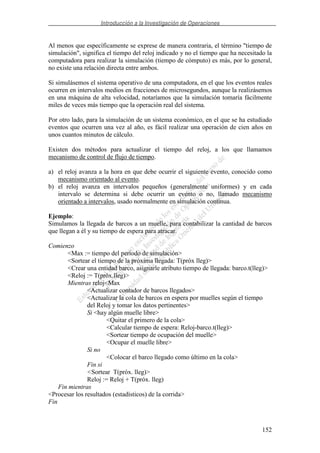 Introducción a la Investigación de Operaciones
152
Al menos que específicamente se exprese de manera contraria, el término "tiempo de
simulación", significa el tiempo del reloj indicado y no el tiempo que ha necesitado la
computadora para realizar la simulación (tiempo de cómputo) es más, por lo general,
no existe una relación directa entre ambos.
Si simulásemos el sistema operativo de una computadora, en el que los eventos reales
ocurren en intervalos medios en fracciones de microsegundos, aunque la realizásemos
en una máquina de alta velocidad, notaríamos que la simulación tomaría fácilmente
miles de veces más tiempo que la operación real del sistema.
Por otro lado, para la simulación de un sistema económico, en el que se ha estudiado
eventos que ocurren una vez al año, es fácil realizar una operación de cien años en
unos cuantos minutos de cálculo.
Existen dos métodos para actualizar el tiempo del reloj, a los que llamamos
mecanismo de control de flujo de tiempo.
a) el reloj avanza a la hora en que debe ocurrir el siguiente evento, conocido como
mecanismo orientado al evento.
b) el reloj avanza en intervalos pequeños (generalmente uniformes) y en cada
intervalo se determina si debe ocurrir un evento o no, llamado mecanismo
orientado a intervalos, usado normalmente en simulación continua.
Ejemplo:
Simulamos la llegada de barcos a un muelle, para contabilizar la cantidad de barcos
que llegan a él y su tiempo de espera para atracar.
Comienzo
<Max := tiempo del período de simulación>
<Sortear el tiempo de la próxima llegada: T(próx lleg)>
<Crear una entidad barco, asignarle atributo tiempo de llegada: barco.t(lleg)>
<Reloj := T(próx.lleg)>
Mientras reloj<Max
<Actualizar contador de barcos llegados>
<Actualizar la cola de barcos en espera por muelles según el tiempo
del Reloj y tomar los datos pertinentes>
Si <hay algún muelle libre>
<Quitar el primero de la cola>
<Calcular tiempo de espera: Reloj-barco.t(lleg)>
<Sortear tiempo de ocupación del muelle>
<Ocupar el muelle libre>
Si no
<Colocar el barco llegado como último en la cola>
Fin si
<Sortear T(próx. lleg)>
Reloj := Reloj + T(próx. lleg)
Fin mientras
<Procesar los resultados (estadísticos) de la corrida>
Fin
 