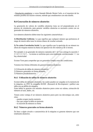 Introducción a la Investigación de Operaciones
153
- Simulación estadística: a veces llamada Método Monte Carlo, es el muestreo de los
mundos posibles de nuestro sistema, método que estudiaremos con más detalle.
8.6 Generación de números aleatorios
La generación de valores de variables aleatorias tiene un rol preponderante en el
proceso de simulación, para generar variables aleatorias es necesario contar con un
generador de números aleatorios.
Los números aleatorios deben tener las siguientes características :
1) Distribución Uniforme. Lo que significa que cualquier número que pertenezca al
rango de interés debe tener la misma chance de resultar sorteado.
2) No exista Correlación Serial. Lo que significa que la aparición de un número no
afecta de ninguna manera la chance de aparecer de otro número o de sí mismo.
Por ejemplo si un generador de números naturales del 1 al 5 nos entrega la sucesión 1
2 3 4 5 1 2 3 4 5 ... la misma es uniforme pero esta totalmente correlacionada ==> no
hay aleatoriedad.
Existen Tests para comprobar que un generador cumpla estas dos condiciones.
Veremos tres formas diferentes de generar números aleatorios:
1) Utilización de tablas de números aleatorios.
2) Números generados en forma aleatoria.
3) Números pseudoaleatorios
8.6.1 Utilización de tablas de números aleatorios
Existen tablas de números aleatorios, las cuales pueden ser cargadas en la memoria de
la máquina, en 1955 la compañía RAND (Research & Development ) publicó una
tabla con un millón de números.
Estas tablas se generan con métodos aleatorios puros como ser ruletas, extracción de
números al azar, dados, etc.
Tienen como ventaja el ser números aleatorios puros pero sus desventajas son, entre
otras:
- pueden ocupar mucha memoria
- hay que cargar la tabla en memoria
- la sucesión de números es finita
8.6.2 Números generados en forma aleatoria
En base a algún circuito o característica de la máquina se generan números que son
totalmente aleatorios.
 