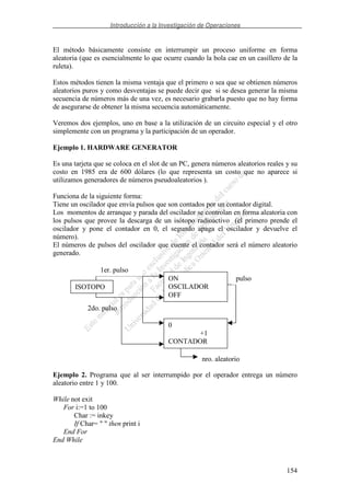 Introducción a la Investigación de Operaciones
154
El método básicamente consiste en interrumpir un proceso uniforme en forma
aleatoria (que es esencialmente lo que ocurre cuando la bola cae en un casillero de la
ruleta).
Estos métodos tienen la misma ventaja que el primero o sea que se obtienen números
aleatorios puros y como desventajas se puede decir que si se desea generar la misma
secuencia de números más de una vez, es necesario grabarla puesto que no hay forma
de asegurarse de obtener la misma secuencia automáticamente.
Veremos dos ejemplos, uno en base a la utilización de un circuito especial y el otro
simplemente con un programa y la participación de un operador.
Ejemplo 1. HARDWARE GENERATOR
Es una tarjeta que se coloca en el slot de un PC, genera números aleatorios reales y su
costo en 1985 era de 600 dólares (lo que representa un costo que no aparece si
utilizamos generadores de números pseudoaleatorios ).
Funciona de la siguiente forma:
Tiene un oscilador que envía pulsos que son contados por un contador digital.
Los momentos de arranque y parada del oscilador se controlan en forma aleatoria con
los pulsos que provee la descarga de un isótopo radioactivo (el primero prende el
oscilador y pone el contador en 0, el segundo apaga el oscilador y devuelve el
número).
El números de pulsos del oscilador que cuente el contador será el número aleatorio
generado.
Ejemplo 2. Programa que al ser interrumpido por el operador entrega un número
aleatorio entre 1 y 100.
While not exit
For i:=1 to 100
Char := inkey
If Char= " " then print i
End For
End While
ISOTOPO
ON
OSCILADOR
OFF
0
+1
CONTADOR
Cuenta
nro. aleatorio
pulso
1er. pulso
2do. pulso
 