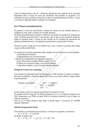 Introducción a la Investigación de Operaciones
155
Como la máquina hace más de 1 millón de operaciones por segundo existe una gran
disparidad entre el toque de tecla por intermedio del operador el programa y la
velocidad con que se ejecuta el loop, por lo que no se podrá gobernar el ritmo, ya que
si así fuera el operador podría "manejar" los resultados.
8.6.3 Números pseudoaleatorios
Se generan a través de una fórmula e imitan los valores de una variable aleatoria y
cumplen los tests como si fueran esa variable aleatoria.
Se llaman pseudoaleatorios porque se obtienen realizando un conjunto de operaciones
sobre el número generado antes ( recurrencia ) por lo que no son realmente aleatorios
según lo expuesto antes. A pesar de esto muchos de los métodos de generación de
números pseudoaleatorios se comportan correctamente y pasan todos los tests.
Presenta la gran ventaja de ser un método muy veloz y barato y la mayor desventaja
es que son de período finito.
La secuencia de números generados debe cumplir con las 2 hipótesis ya mencionadas:
1) Distribución Uniforme
2) Independencia (no correlacionados)
y además son importantes los siguientes aspectos :
a) las subsecuencias también deben cumplir 1) y 2)
b) deben ser secuencias largas y sin huecos (densas)
c) algoritmos rápidos y que no ocupen mucha memoria.
Método de Centros de Cuadrados
Este método fue planteado por Von Neumann en 1950. Se basa en tomar un número,
elevarlo al cuadrado y tomar los dígitos del centro como nuevo número, luego repetir
el procedimiento.
Ejemplo con 4 dígitos : 2061 → 4247721
2477 → 6135529
1355 → ...
La desventaja es que la secuencia generada por lo general es corta.
El ejemplo anterior luego de 34 números degenera a 0; y si en lugar de empezar con
2061 empezamos con 2500, se repite 2500 en la primer iteración (y por lo tanto, en
todas las restantes).
Aún así si se toman números muy largo se puede llegar a secuencias de 100,000
números diferentes.
Método Congruencial Lineal
Este método es el utilizado por excelencia y se basa en la siguiente recurrencia :
Zi = ( A * Zi-1 + C ) mod M
de donde se deduce que :
Zi = A * Zi-1 + C - (A * Zi-1 + C) / M * M
 