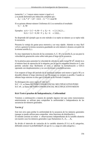 Introducción a la Investigación de Operaciones
156
(notación: x : mayor entero menor o igual a x)
y se puede demostrar por inducción completa que :
Zn = ( Z0 * An
+ (An
–1)/(A - 1) * C ) mod M
Si se quieren obtener número Uniformes (0,1) se normaliza el resultado:
Ui = Zi /M
Ejemplos: a) A = 3, C = 0, M = 5 y Z0 = 4: → 2,1,3,4,2,1,...
b) A = 3, C = 0, M = 9 y Z0 = 4: → 3,0,0,...
Se desprende del ejemplo que en este método si se repite un número ya se repite toda
la secuencia.
Presenta la ventaja de gastar poca memoria y ser muy rápido. Además es muy fácil
volver a generar la misma secuencia guardando un solo número ( alcanza con partir de
la misma semilla Z0 ).
Es muy importante la elección de las constantes A, C, M y la semilla Z0 ya sea para la
velocidad de generación como sobre todo para el largo de la secuencia.
En la práctica para aumentar la velocidad de cálculo se suele tomar M=αβ
, donde α es
el número base de operación de la máquina, por lo que en máquinas binarias α=2, esto
permite calcular muy fácilmente el resto y efectuar la normalización a U(0,1)
operando con desplazamientos y no con divisiones y multiplicaciones.
Con respecto al largo del período de la secuencia siempre será menor o igual a M y es
deseable obtener el largo máximo (o sea M) aunque no siempre es posible. Cuando se
obtiene largo máximo se dice que el método es de Período Completo.
Se distinguen dos casos según el valor de C.
Si C = 0 , se llama METODO CONGRUENCIAL MULTIPLICATIVO PURO
Si C ≠0 , se llama METODO CONGRUENCIAL MULTIPLICATIVO MIXTO
8.6.4 Tests o pruebas de Independencia y Uniformidad
Veremos a continuación a manera de ejemplo algunos test que como mencionamos
anteriormente se utilizan para comprobar la uniformidad e Independencia de las
secuencias de números generados.
Test de χχχχ²
Este test sirve para probar la uniformidad de la secuencia de los números generados
(aunque se puede utilizar para comprobar otras funciones de distribución ).
El método consiste en tomar n observaciones independientes de la variable aleatoria
(en nuestro caso los números generados ) que llamaremos X1, X2, ... ,Xn
Se divide el intervalo de variación de la variable aleatoria (V.A.) en K categorías,
debiendo conocer la probabilidad Ps de que la v.a. caiga en cada categoría s.
 
