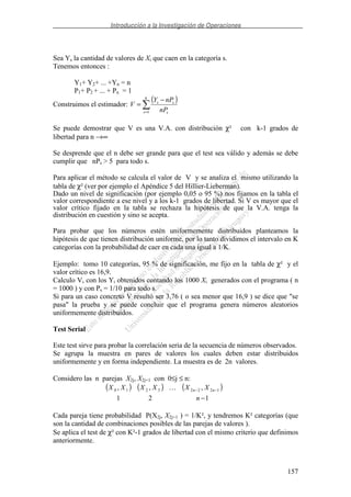 Introducción a la Investigación de Operaciones
157
Sea Ys la cantidad de valores de Xi que caen en la categoría s.
Tenemos entonces :
Y1+ Y2+ ... +Yn = n
P1+ P2 + ... + Pn = 1
Construimos el estimador:
( )
=
−
=
k
s s
ss
nP
nPY
V
1
Se puede demostrar que V es una V.A. con distribución χ² con k-1 grados de
libertad para n →∞
Se desprende que el n debe ser grande para que el test sea válido y además se debe
cumplir que nPs > 5 para todo s.
Para aplicar el método se calcula el valor de V y se analiza el mismo utilizando la
tabla de χ² (ver por ejemplo el Apéndice 5 del Hillier-Lieberman).
Dado un nivel de significación (por ejemplo 0,05 o 95 %) nos fijamos en la tabla el
valor correspondiente a ese nivel y a los k-1 grados de libertad. Si V es mayor que el
valor crítico fijado en la tabla se rechaza la hipótesis de que la V.A. tenga la
distribución en cuestión y sino se acepta.
Para probar que los números estén uniformemente distribuidos planteamos la
hipótesis de que tienen distribución uniforme, por lo tanto dividimos el intervalo en K
categorías con la probabilidad de caer en cada una igual a 1/K.
Ejemplo: tomo 10 categorías, 95 % de significación, me fijo en la tabla de χ² y el
valor crítico es 16,9.
Calculo V, con los Yi obtenidos contando los 1000 Xi generados con el programa ( n
= 1000 ) y con Ps = 1/10 para todo s.
Si para un caso concreto V resultó ser 3,76 ( o sea menor que 16,9 ) se dice que "se
pasa" la prueba y se puede concluir que el programa genera números aleatorios
uniformemente distribuidos.
Test Serial
Este test sirve para probar la correlación seria de la secuencia de números observados.
Se agrupa la muestra en pares de valores los cuales deben estar distribuidos
uniformemente y en forma independiente. La muestra es de 2n valores.
Considero las n parejas X2j, X2j+1 con 0≤j ≤ n:
Cada pareja tiene probabilidad P(X2j, X2j+1 ) = 1/K², y tendremos K² categorías (que
son la cantidad de combinaciones posibles de las parejas de valores ).
Se aplica el test de χ² con K²-1 grados de libertad con el mismo criterio que definimos
anteriormente.
( ) ( ) ( )
121
,,, 12223210
−
−−
n
XXXXXX nn
 