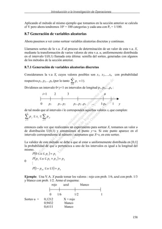 Introducción a la Investigación de Operaciones
158
Aplicando el método al mismo ejemplo que tomamos en la sección anterior se calcula
el V pero ahora tendremos 10² = 100 categorías y cada una con Ps = 1/100.
8.7 Generación de variables aleatorias
Ahora pasemos a ver como sortear variables aleatorias discretas y continuas.
Llamamos sorteo de la v.a. X al proceso de determinación de un valor de esta v.a. X,
mediante la transformación de varios valores de otra v.a. u, uniformemente distribuida
en el intervalo U(0,1) llamada esta última: semilla del sorteo, generadas con algunos
de los métodos de la sección anterior.
8.7.1 Generación de variables aleatorias discretas
Consideramos la v.a X, cuyos valores posibles son x1, x2,,...,xn con probabilidad
respectiva p1, p2,...,pn (por lo tanto 1
1
=
=
n
i
ip ).
Dividimos un intervalo 0<y<1 en intervalos de longitud p1, p2,...,pn :
de tal modo que al intervalo i le corresponden aquellos valores xi que cumplen:
=
−
=
≤≤
i
j
jii
i
j
j pxp
1
1
1
entonces cada vez que realicemos un experimento para sortear X, tomamos un valor u
de distribución U(0,1) y construimos el punto y=u. Si este punto aparece en el
intervalo correspondiente al número i aceptamos que X=xi en este sorteo.
La validez de este método se debe a que al estar u uniformemente distribuida en [0,1]
la probabilidad de que u pertenezca a uno de los intervalos es igual a la longitud del
mismo.
0
( )
( )
( ) nn pupP
pppupP
ppuP
=≤≤−
=+≤≤
=≤≤
11
0
1
2211
11
Ejemplo: Una V.A. X puede tomar los valores : rojo con prob. 1/6, azul con prob. 1/3
y blanco con prob. 1/2. Armo el esquema:
Sorteo u = 0,1212 X = rojo
0,9432 blanco
0,6111 blanco
rojo azul blanco
0 1/6 1/2 1
blanco
i=1 2 3 n
0 p1 p1+ p2 p1+ p2 +p3 ... 1-pn 1 y
 